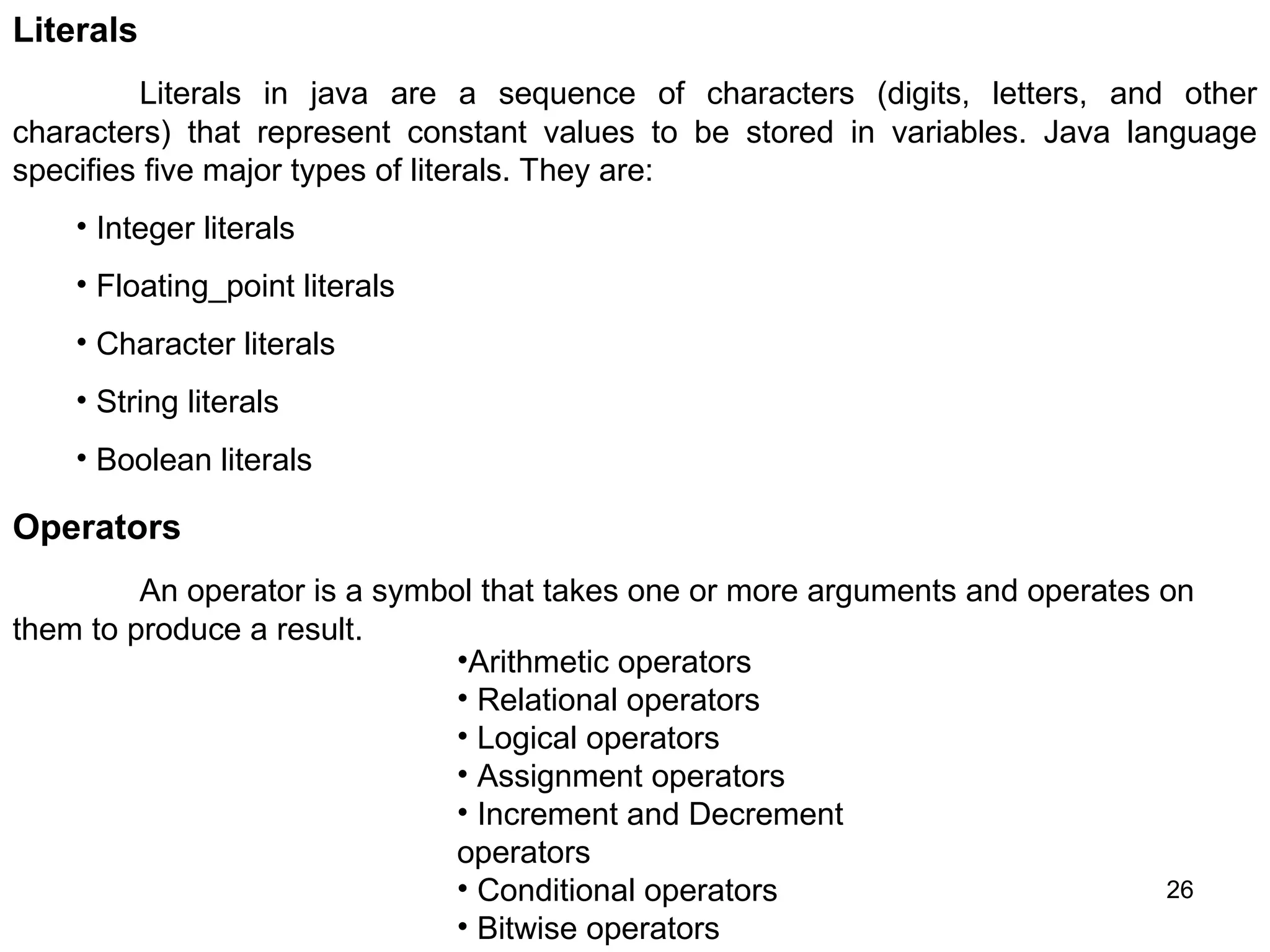26 Literals Literals in java are a sequence of characters (digits, letters, and other characters) that represent constant values to be stored in variables. Java language specifies five major types of literals. They are: • Integer literals • Floating_point literals • Character literals • String literals • Boolean literals Operators An operator is a symbol that takes one or more arguments and operates on them to produce a result. •Arithmetic operators • Relational operators • Logical operators • Assignment operators • Increment and Decrement operators • Conditional operators • Bitwise operators 