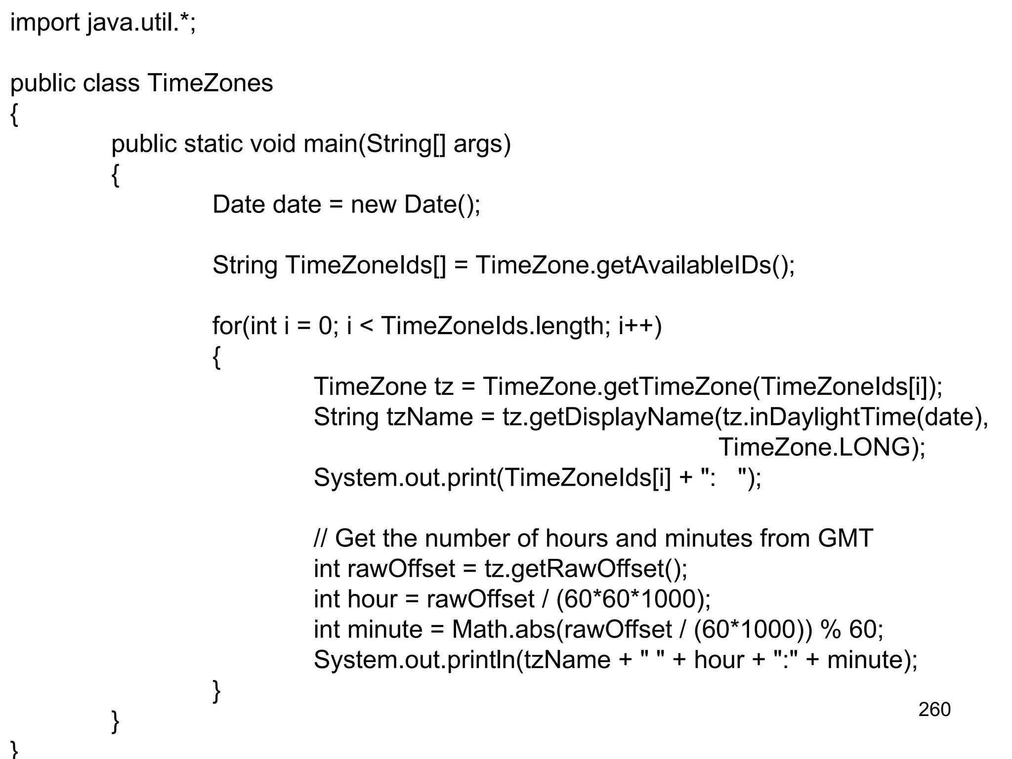 260 import java.util.*; public class TimeZones { public static void main(String[] args) { Date date = new Date(); String TimeZoneIds[] = TimeZone.getAvailableIDs(); for(int i = 0; i < TimeZoneIds.length; i++) { TimeZone tz = TimeZone.getTimeZone(TimeZoneIds[i]); String tzName = tz.getDisplayName(tz.inDaylightTime(date), TimeZone.LONG); System.out.print(TimeZoneIds[i] + ": "); // Get the number of hours and minutes from GMT int rawOffset = tz.getRawOffset(); int hour = rawOffset / (60*60*1000); int minute = Math.abs(rawOffset / (60*1000)) % 60; System.out.println(tzName + " " + hour + ":" + minute); } } 