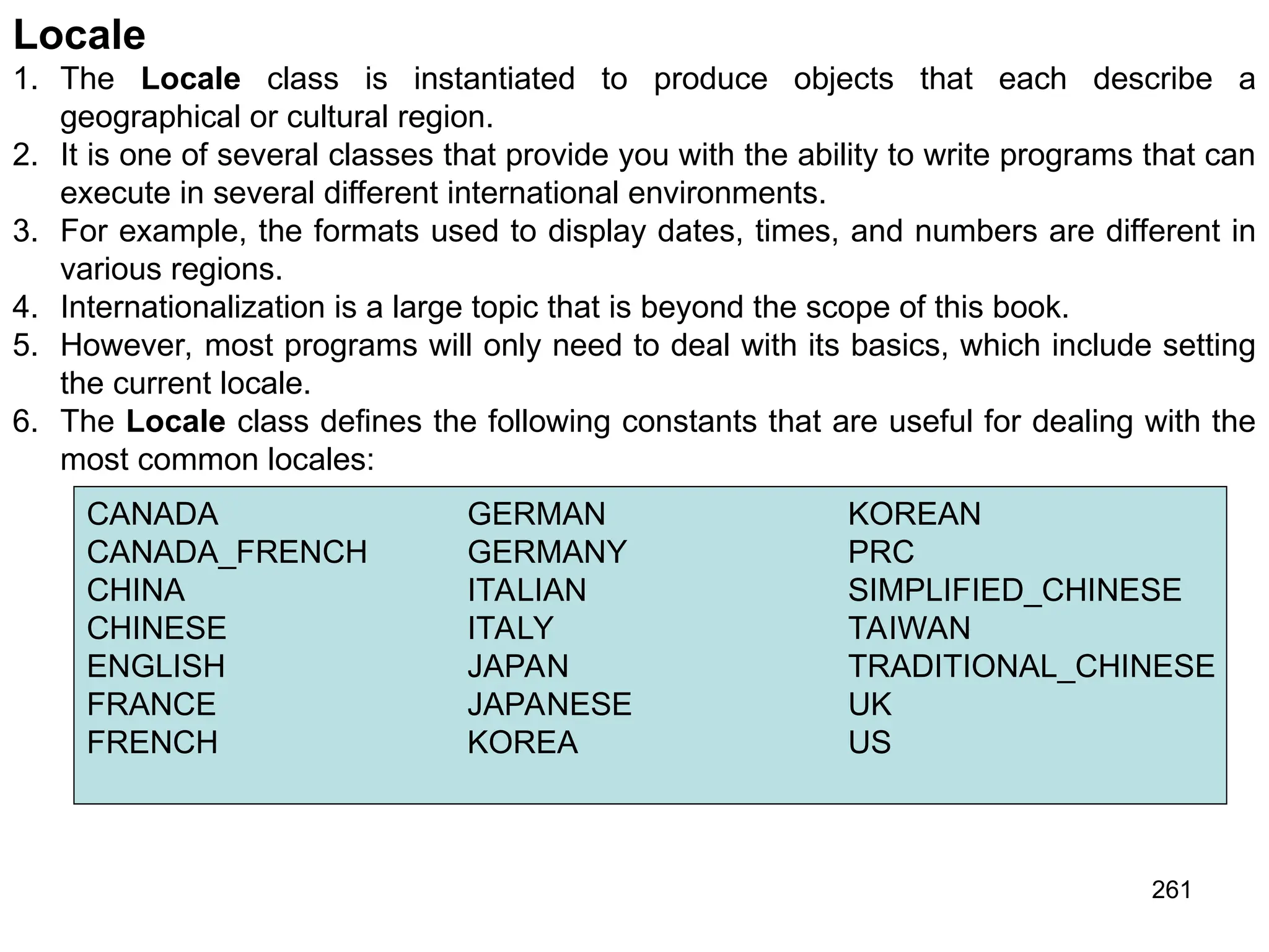 261 Locale 1. The Locale class is instantiated to produce objects that each describe a geographical or cultural region. 2. It is one of several classes that provide you with the ability to write programs that can execute in several different international environments. 3. For example, the formats used to display dates, times, and numbers are different in various regions. 4. Internationalization is a large topic that is beyond the scope of this book. 5. However, most programs will only need to deal with its basics, which include setting the current locale. 6. The Locale class defines the following constants that are useful for dealing with the most common locales: CANADA GERMAN KOREAN CANADA_FRENCH GERMANY PRC CHINA ITALIAN SIMPLIFIED_CHINESE CHINESE ITALY TAIWAN ENGLISH JAPAN TRADITIONAL_CHINESE FRANCE JAPANESE UK FRENCH KOREA US 