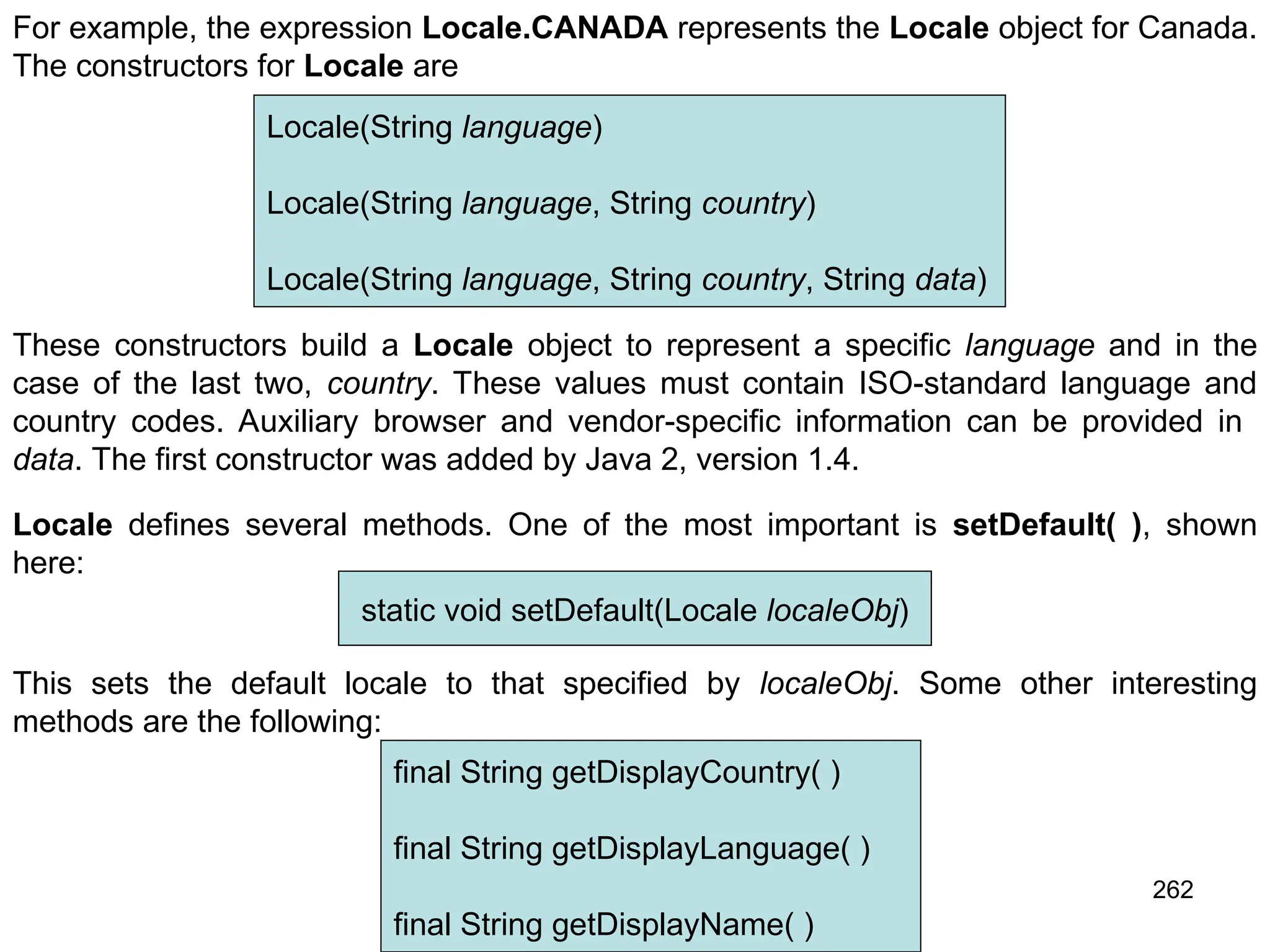262 For example, the expression Locale.CANADA represents the Locale object for Canada. The constructors for Locale are Locale(String language) Locale(String language, String country) Locale(String language, String country, String data) These constructors build a Locale object to represent a specific language and in the case of the last two, country. These values must contain ISO-standard language and country codes. Auxiliary browser and vendor-specific information can be provided in data. The first constructor was added by Java 2, version 1.4. Locale defines several methods. One of the most important is setDefault( ), shown here: static void setDefault(Locale localeObj) This sets the default locale to that specified by localeObj. Some other interesting methods are the following: final String getDisplayCountry( ) final String getDisplayLanguage( ) final String getDisplayName( ) 