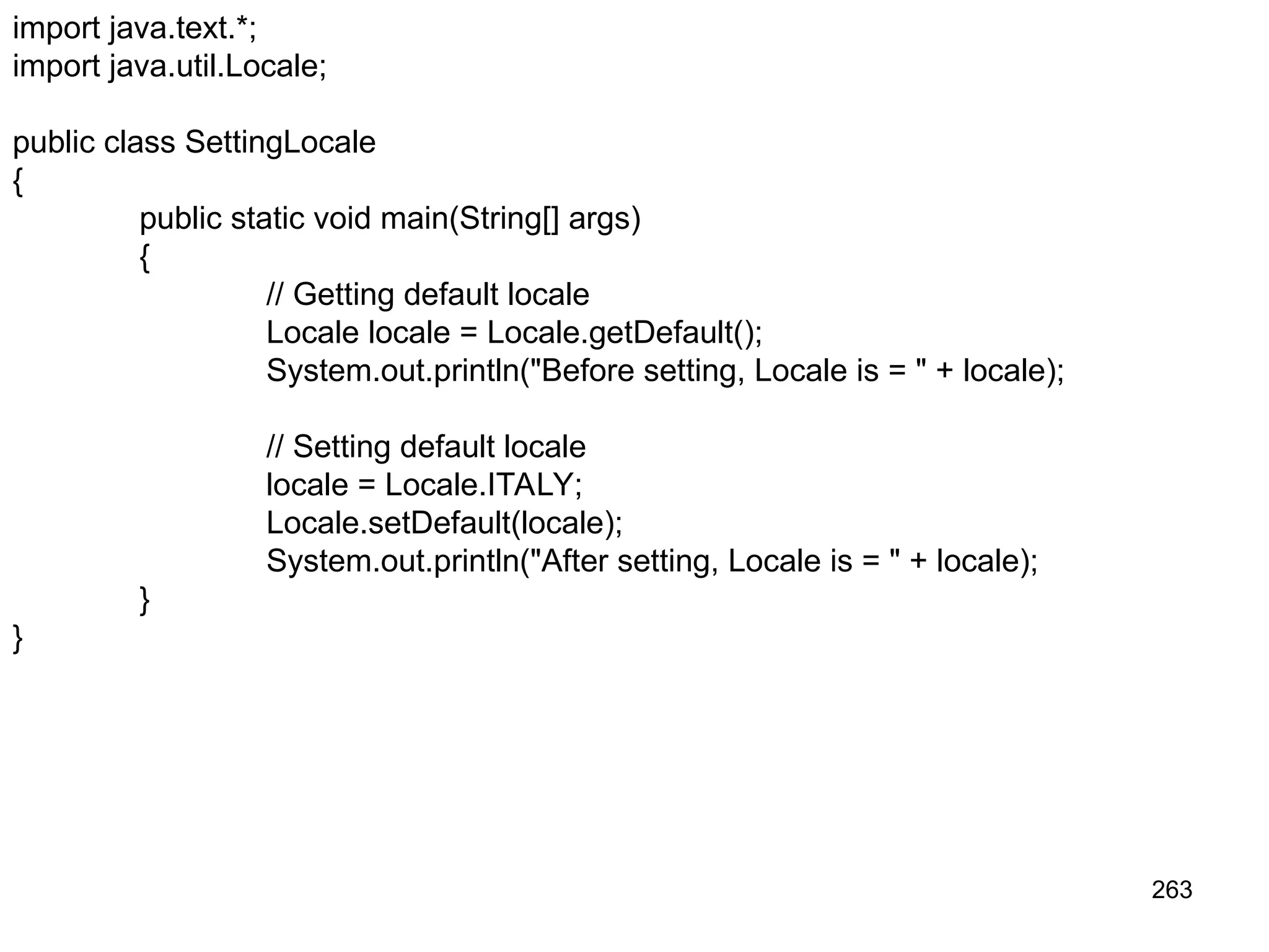 263 import java.text.*; import java.util.Locale; public class SettingLocale { public static void main(String[] args) { // Getting default locale Locale locale = Locale.getDefault(); System.out.println("Before setting, Locale is = " + locale); // Setting default locale locale = Locale.ITALY; Locale.setDefault(locale); System.out.println("After setting, Locale is = " + locale); } } 