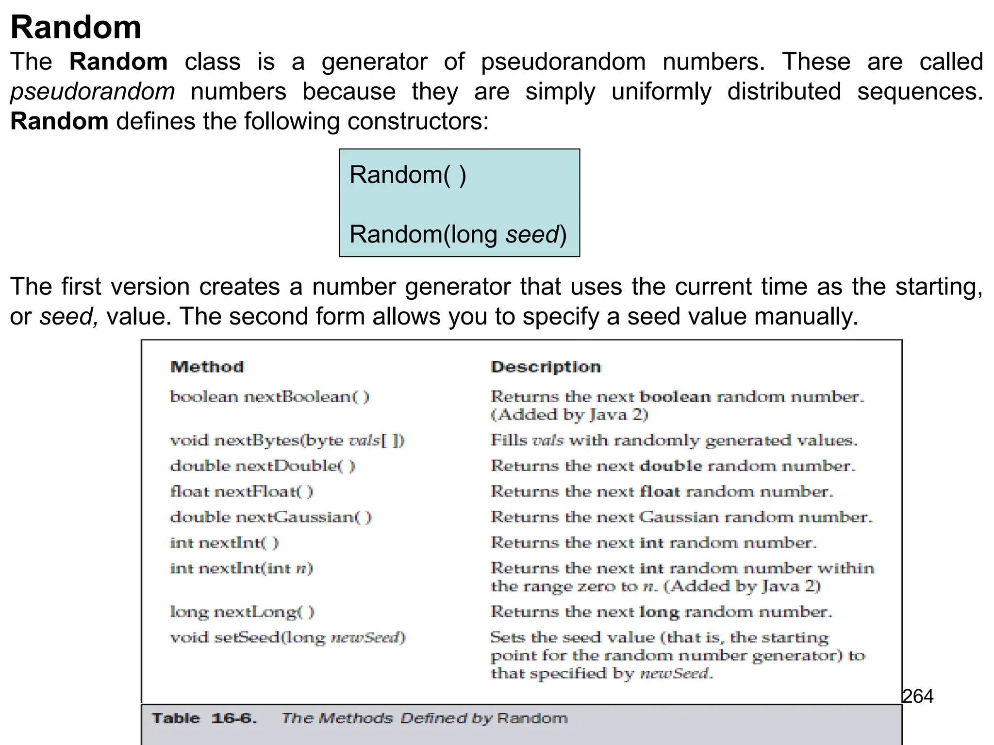 264 Random The Random class is a generator of pseudorandom numbers. These are called pseudorandom numbers because they are simply uniformly distributed sequences. Random defines the following constructors: Random( ) Random(long seed) The first version creates a number generator that uses the current time as the starting, or seed, value. The second form allows you to specify a seed value manually. 