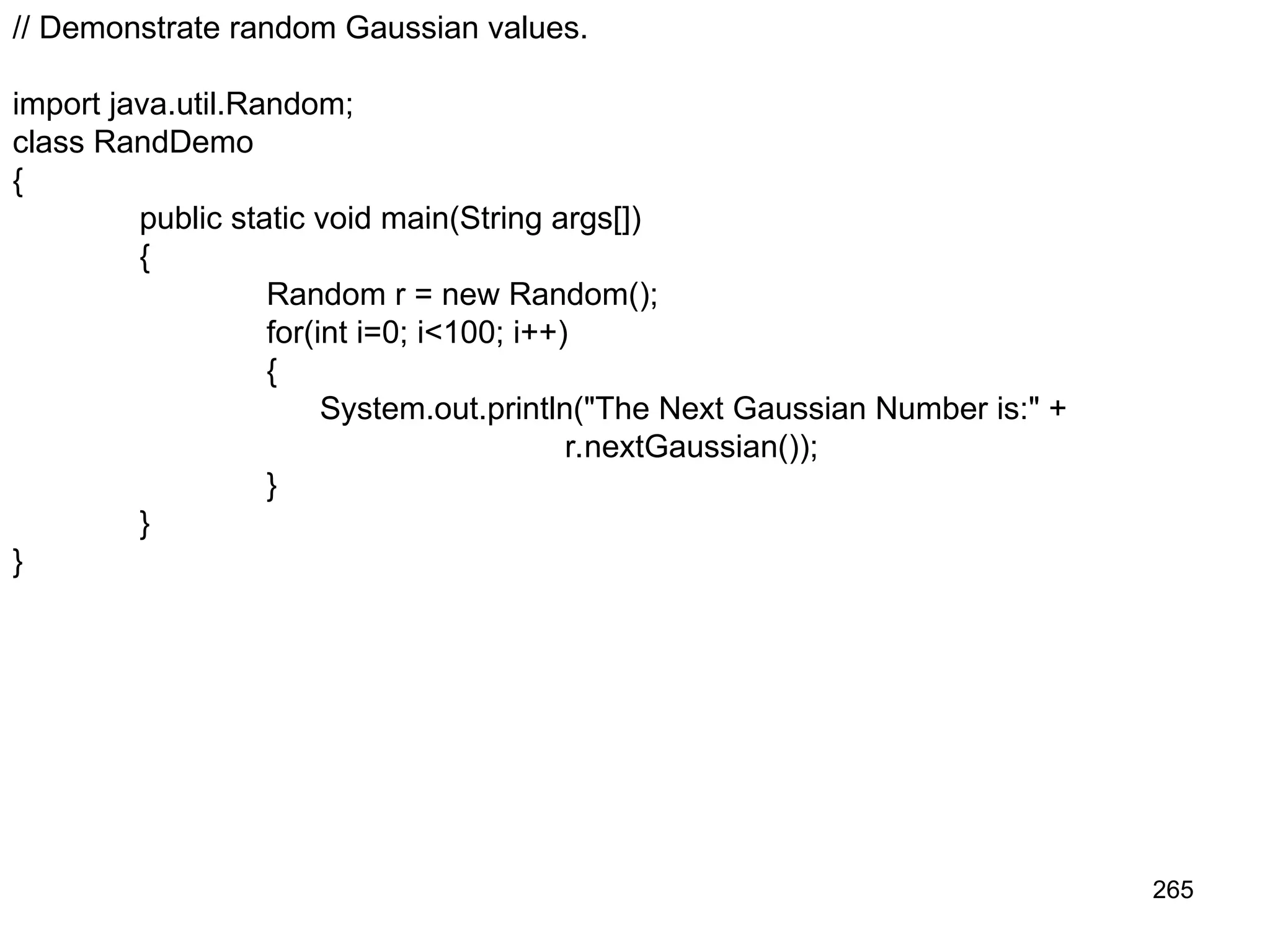 265 // Demonstrate random Gaussian values. import java.util.Random; class RandDemo { public static void main(String args[]) { Random r = new Random(); for(int i=0; i<100; i++) { System.out.println("The Next Gaussian Number is:" + r.nextGaussian()); } } } 