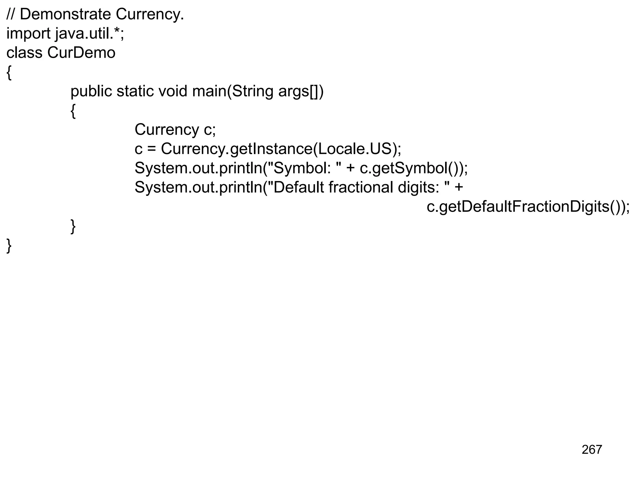 267 // Demonstrate Currency. import java.util.*; class CurDemo { public static void main(String args[]) { Currency c; c = Currency.getInstance(Locale.US); System.out.println("Symbol: " + c.getSymbol()); System.out.println("Default fractional digits: " + c.getDefaultFractionDigits()); } } 