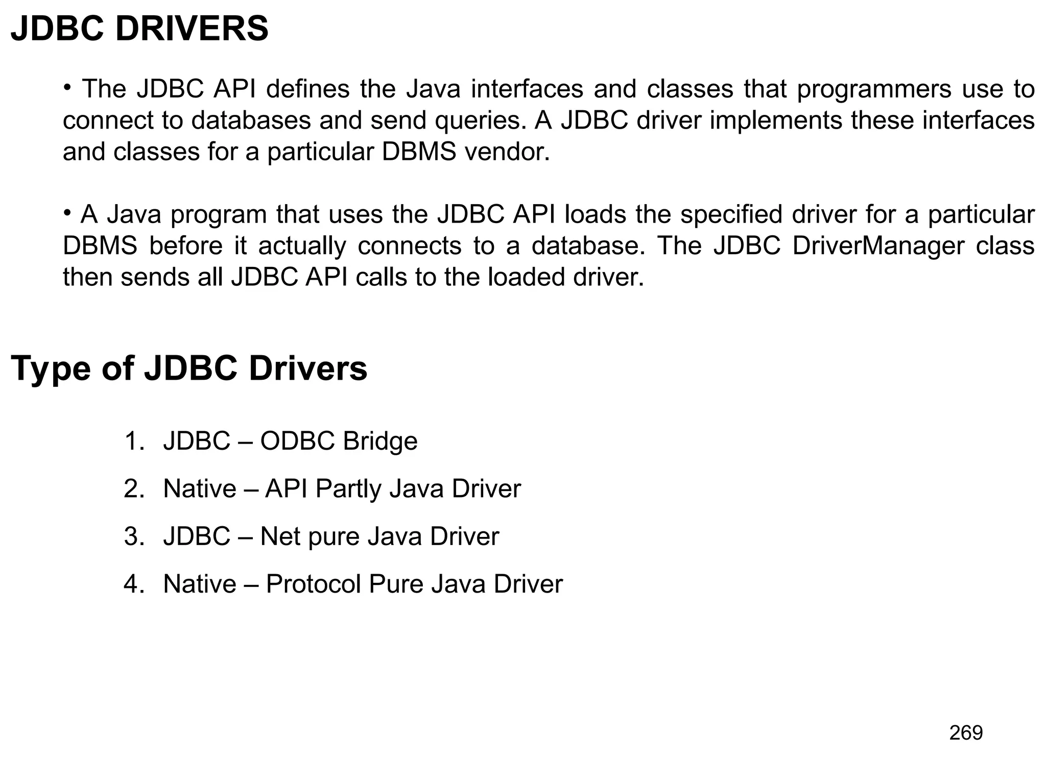 269 JDBC DRIVERS • The JDBC API defines the Java interfaces and classes that programmers use to connect to databases and send queries. A JDBC driver implements these interfaces and classes for a particular DBMS vendor. • A Java program that uses the JDBC API loads the specified driver for a particular DBMS before it actually connects to a database. The JDBC DriverManager class then sends all JDBC API calls to the loaded driver. Type of JDBC Drivers 1. JDBC – ODBC Bridge 2. Native – API Partly Java Driver 3. JDBC – Net pure Java Driver 4. Native – Protocol Pure Java Driver 