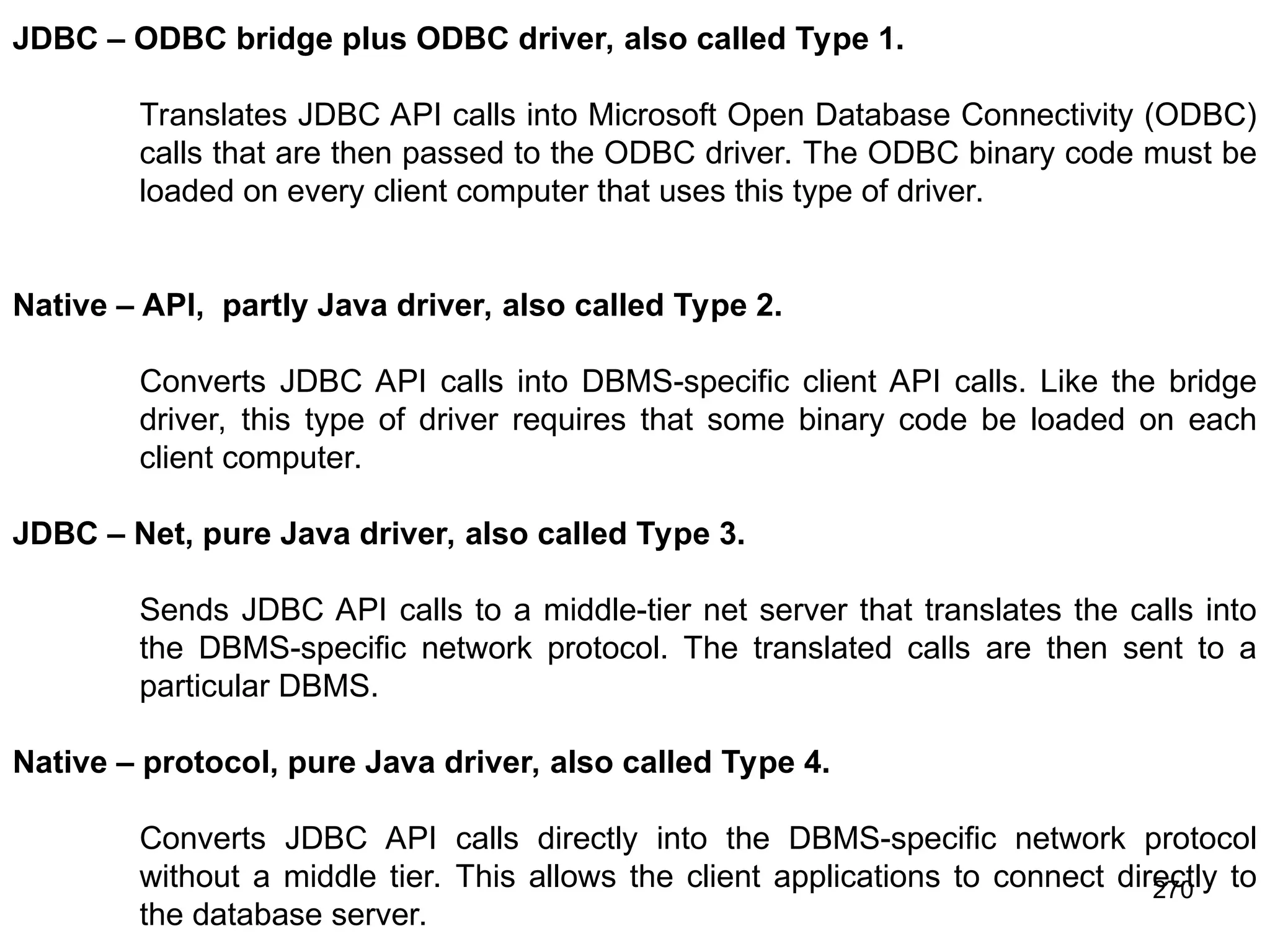 270 JDBC – ODBC bridge plus ODBC driver, also called Type 1. Translates JDBC API calls into Microsoft Open Database Connectivity (ODBC) calls that are then passed to the ODBC driver. The ODBC binary code must be loaded on every client computer that uses this type of driver. Native – API, partly Java driver, also called Type 2. Converts JDBC API calls into DBMS-specific client API calls. Like the bridge driver, this type of driver requires that some binary code be loaded on each client computer. JDBC – Net, pure Java driver, also called Type 3. Sends JDBC API calls to a middle-tier net server that translates the calls into the DBMS-specific network protocol. The translated calls are then sent to a particular DBMS. Native – protocol, pure Java driver, also called Type 4. Converts JDBC API calls directly into the DBMS-specific network protocol without a middle tier. This allows the client applications to connect directly to the database server. 