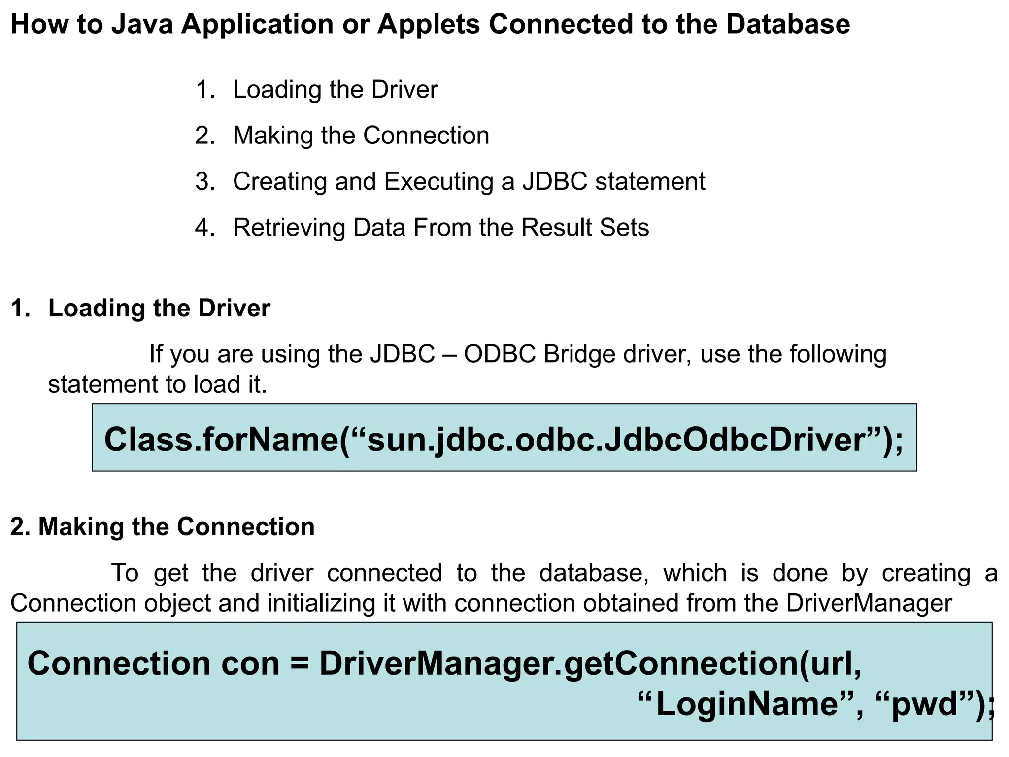 272 How to Java Application or Applets Connected to the Database 1. Loading the Driver 2. Making the Connection 3. Creating and Executing a JDBC statement 4. Retrieving Data From the Result Sets 1. Loading the Driver If you are using the JDBC – ODBC Bridge driver, use the following statement to load it. Class.forName(“sun.jdbc.odbc.JdbcOdbcDriver”); 2. Making the Connection To get the driver connected to the database, which is done by creating a Connection object and initializing it with connection obtained from the DriverManager Connection con = DriverManager.getConnection(url, “LoginName”, “pwd”); 