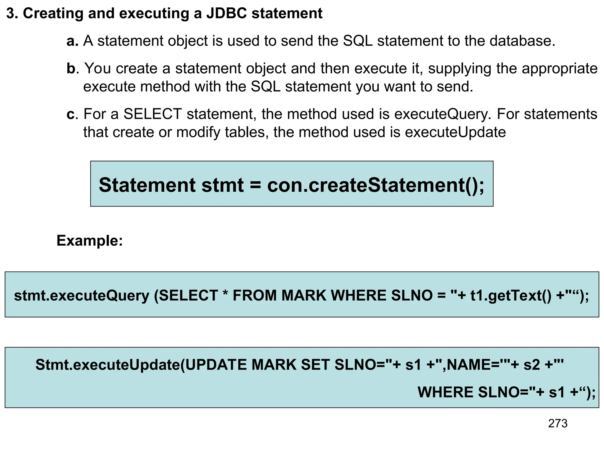 273 3. Creating and executing a JDBC statement a. A statement object is used to send the SQL statement to the database. b. You create a statement object and then execute it, supplying the appropriate execute method with the SQL statement you want to send. c. For a SELECT statement, the method used is executeQuery. For statements that create or modify tables, the method used is executeUpdate Statement stmt = con.createStatement(); Example: stmt.executeQuery (SELECT * FROM MARK WHERE SLNO = "+ t1.getText() +"“); Stmt.executeUpdate(UPDATE MARK SET SLNO="+ s1 +",NAME='"+ s2 +"' WHERE SLNO="+ s1 +“); 