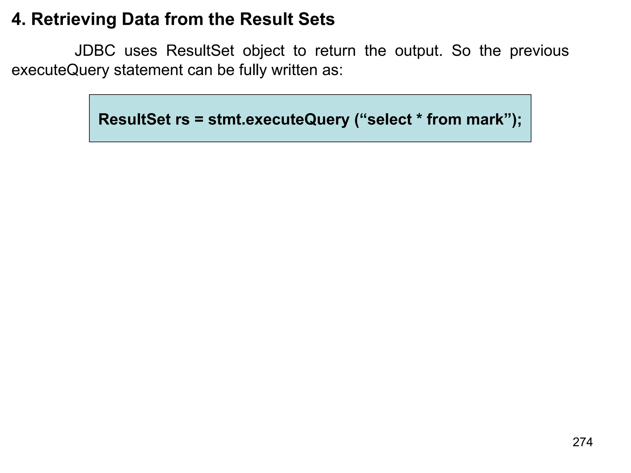 274 4. Retrieving Data from the Result Sets JDBC uses ResultSet object to return the output. So the previous executeQuery statement can be fully written as: ResultSet rs = stmt.executeQuery (“select * from mark”); 