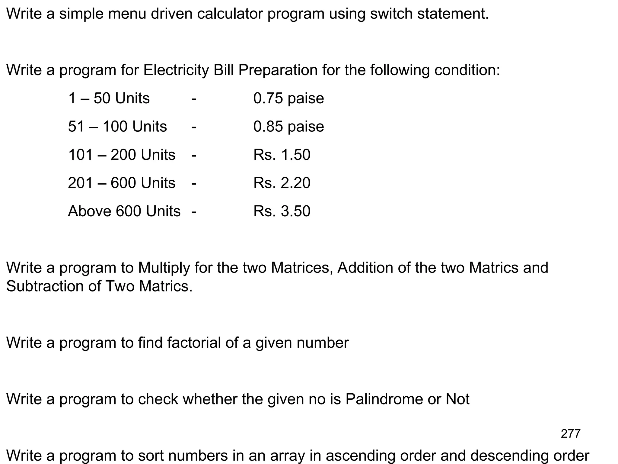 277 Write a simple menu driven calculator program using switch statement. Write a program for Electricity Bill Preparation for the following condition: 1 – 50 Units - 0.75 paise 51 – 100 Units - 0.85 paise 101 – 200 Units - Rs. 1.50 201 – 600 Units - Rs. 2.20 Above 600 Units - Rs. 3.50 Write a program to Multiply for the two Matrices, Addition of the two Matrics and Subtraction of Two Matrics. Write a program to find factorial of a given number Write a program to check whether the given no is Palindrome or Not Write a program to sort numbers in an array in ascending order and descending order 
