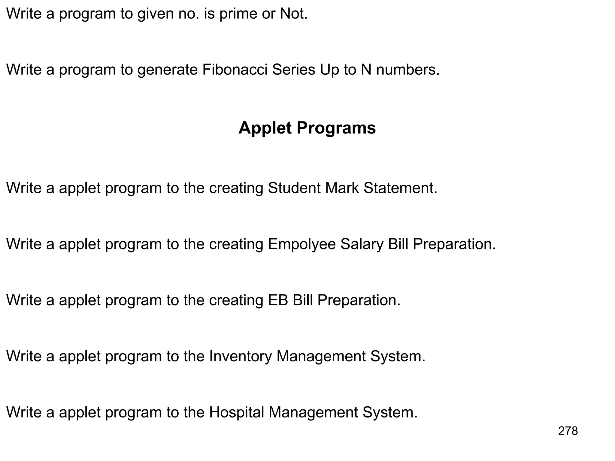 278 Write a program to given no. is prime or Not. Write a program to generate Fibonacci Series Up to N numbers. Applet Programs Write a applet program to the creating Student Mark Statement. Write a applet program to the creating Empolyee Salary Bill Preparation. Write a applet program to the creating EB Bill Preparation. Write a applet program to the Inventory Management System. Write a applet program to the Hospital Management System. 