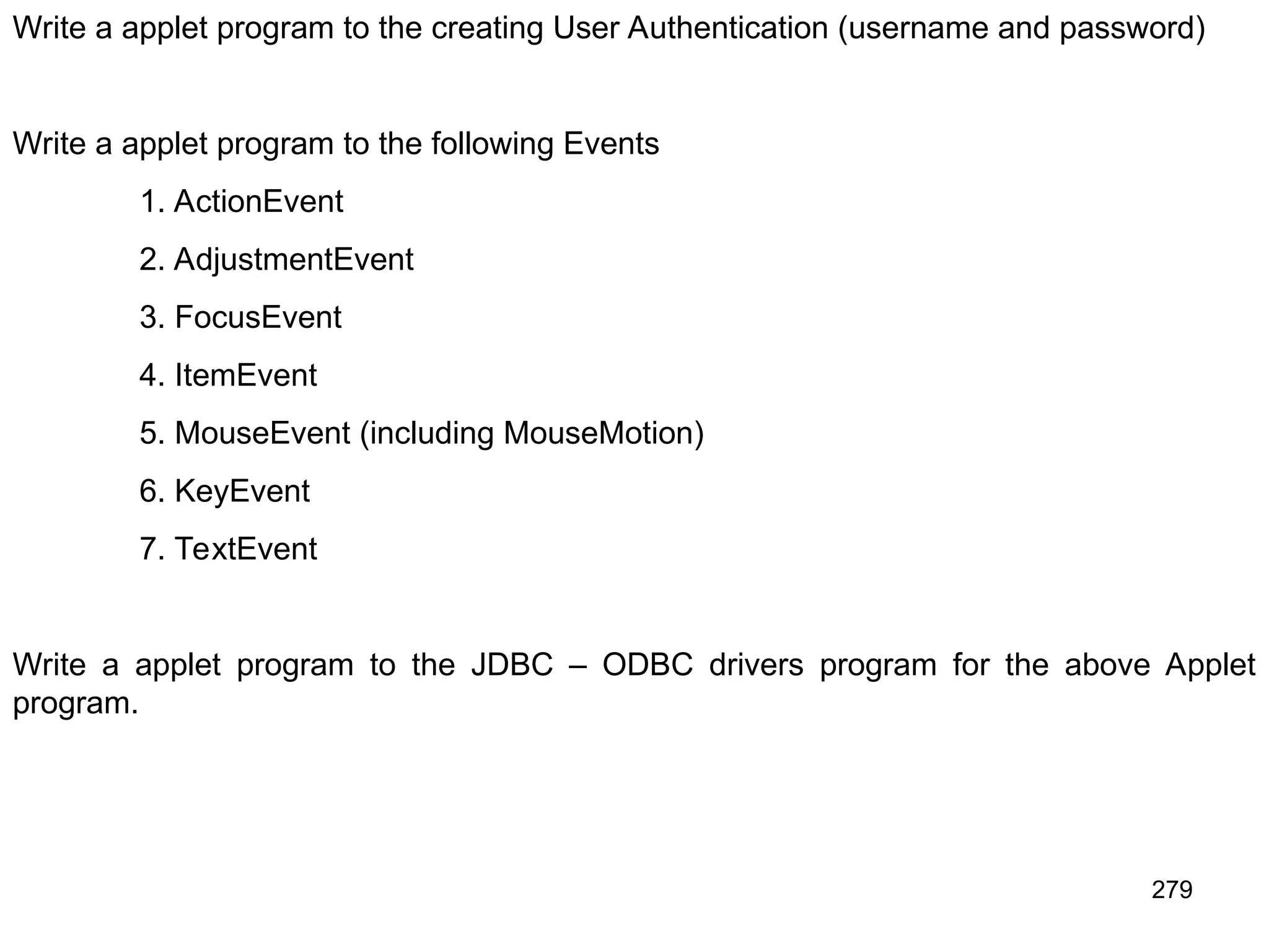 279 Write a applet program to the creating User Authentication (username and password) Write a applet program to the following Events 1. ActionEvent 2. AdjustmentEvent 3. FocusEvent 4. ItemEvent 5. MouseEvent (including MouseMotion) 6. KeyEvent 7. TextEvent Write a applet program to the JDBC – ODBC drivers program for the above Applet program. 