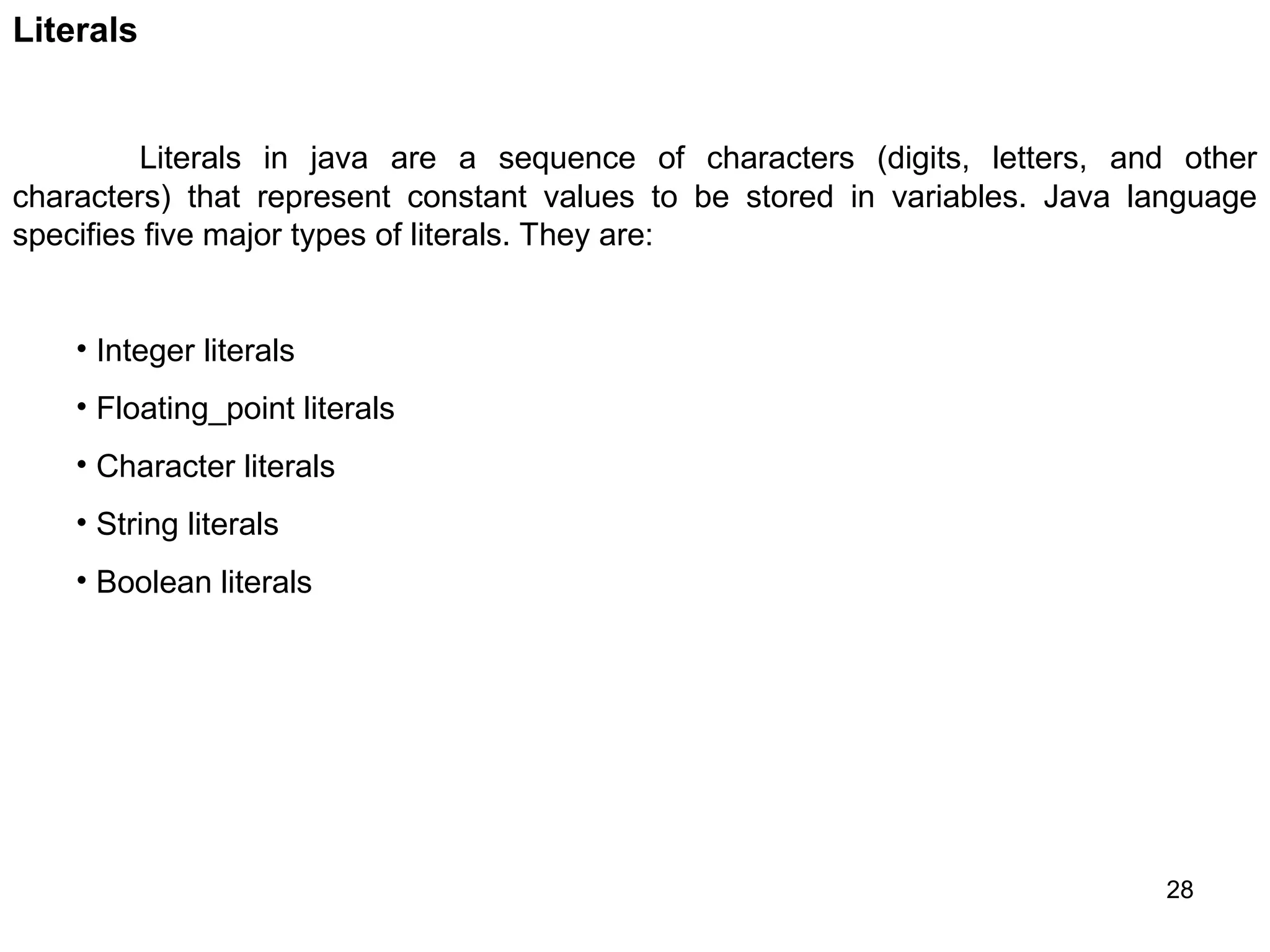 28 Literals Literals in java are a sequence of characters (digits, letters, and other characters) that represent constant values to be stored in variables. Java language specifies five major types of literals. They are: • Integer literals • Floating_point literals • Character literals • String literals • Boolean literals 