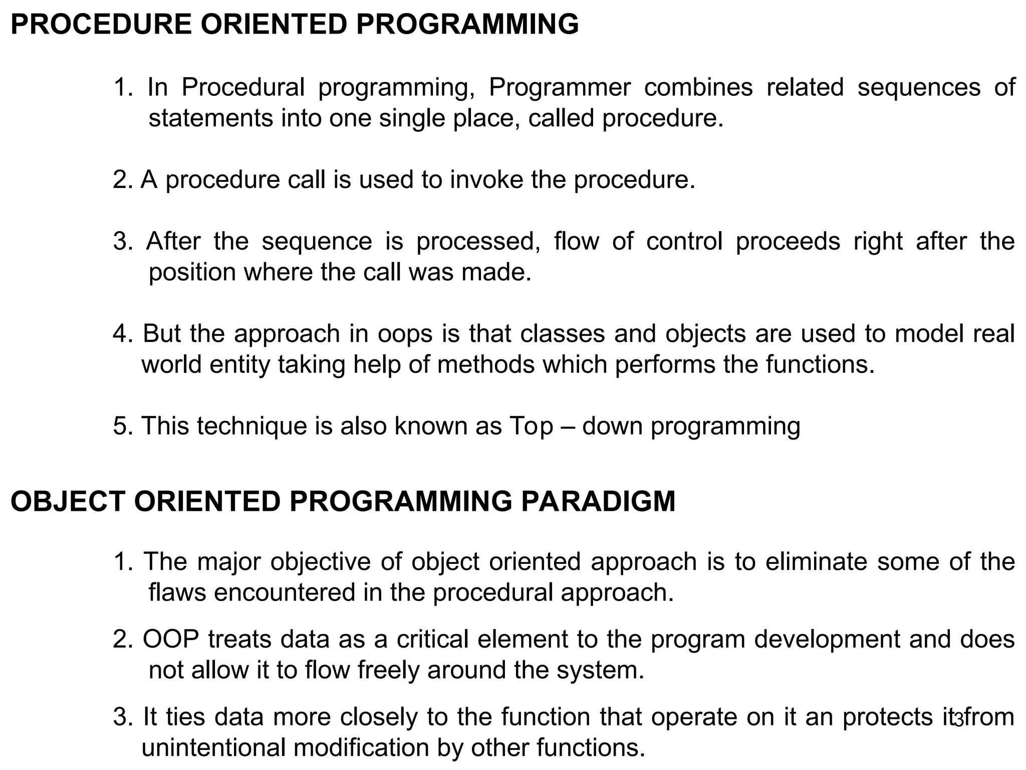 3 PROCEDURE ORIENTED PROGRAMMING 1. In Procedural programming, Programmer combines related sequences of statements into one single place, called procedure. 2. A procedure call is used to invoke the procedure. 3. After the sequence is processed, flow of control proceeds right after the position where the call was made. 4. But the approach in oops is that classes and objects are used to model real world entity taking help of methods which performs the functions. 5. This technique is also known as Top – down programming OBJECT ORIENTED PROGRAMMING PARADIGM 1. The major objective of object oriented approach is to eliminate some of the flaws encountered in the procedural approach. 2. OOP treats data as a critical element to the program development and does not allow it to flow freely around the system. 3. It ties data more closely to the function that operate on it an protects it from unintentional modification by other functions. 