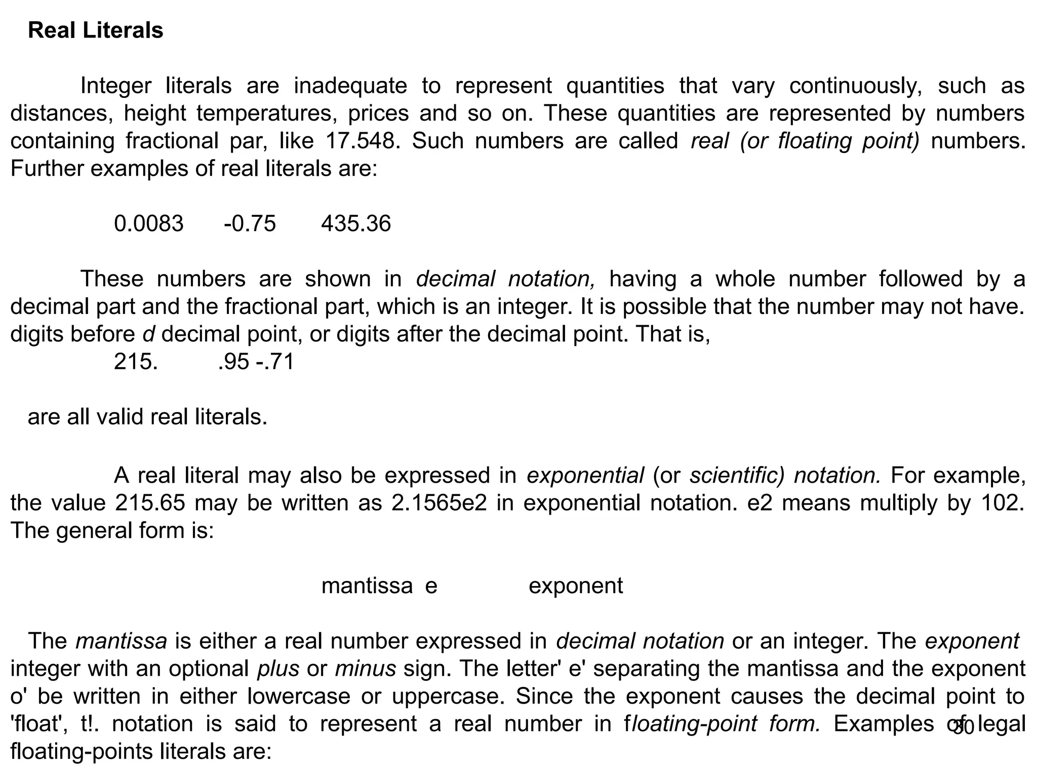 30 30 Real Literals Integer literals are inadequate to represent quantities that vary continuously, such as distances, height temperatures, prices and so on. These quantities are represented by numbers containing fractional par, like 17.548. Such numbers are called real (or floating point) numbers. Further examples of real literals are: 0.0083 -0.75 435.36 These numbers are shown in decimal notation, having a whole number followed by a decimal part and the fractional part, which is an integer. It is possible that the number may not have. digits before d decimal point, or digits after the decimal point. That is, 215. .95 -.71 are all valid real literals. A real literal may also be expressed in exponential (or scientific) notation. For example, the value 215.65 may be written as 2.1565e2 in exponential notation. e2 means multiply by 102. The general form is: mantissa e exponent The mantissa is either a real number expressed in decimal notation or an integer. The exponent integer with an optional plus or minus sign. The letter' e' separating the mantissa and the exponent o' be written in either lowercase or uppercase. Since the exponent causes the decimal point to 'float', t!. notation is said to represent a real number in floating-point form. Examples of legal floating-points literals are: 