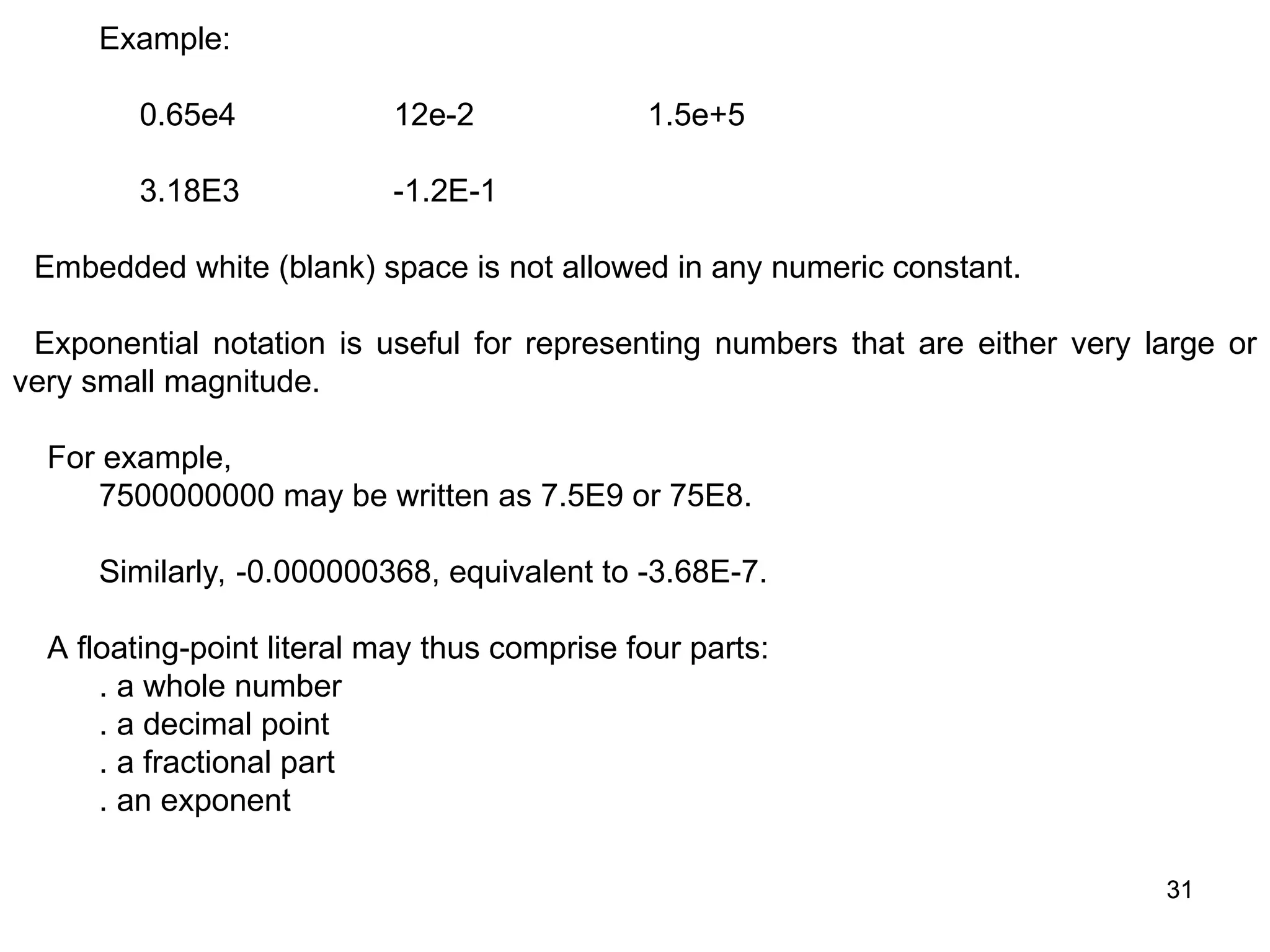 31 31 Example: 0.65e4 12e-2 1.5e+5 3.18E3 -1.2E-1 Embedded white (blank) space is not allowed in any numeric constant. Exponential notation is useful for representing numbers that are either very large or very small magnitude. For example, 7500000000 may be written as 7.5E9 or 75E8. Similarly, -0.000000368, equivalent to -3.68E-7. A floating-point literal may thus comprise four parts: . a whole number . a decimal point . a fractional part . an exponent 