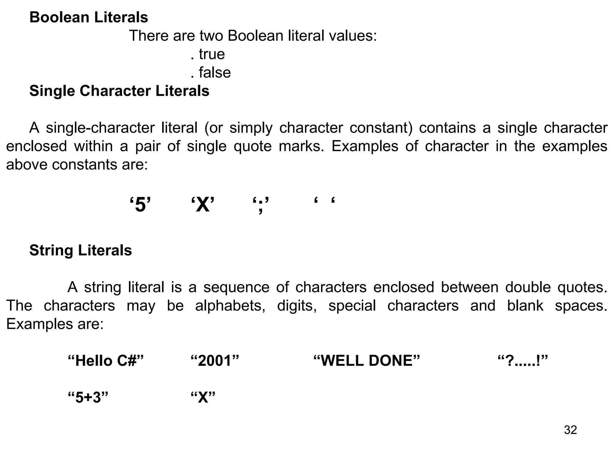 32 32 Boolean Literals There are two Boolean literal values: . true . false Single Character Literals A single-character literal (or simply character constant) contains a single character enclosed within a pair of single quote marks. Examples of character in the examples above constants are: ‘5’ ‘X’ ‘;’ ‘ ‘ String Literals A string literal is a sequence of characters enclosed between double quotes. The characters may be alphabets, digits, special characters and blank spaces. Examples are: “Hello C#” “2001” “WELL DONE” “?.....!” “5+3” “X” 