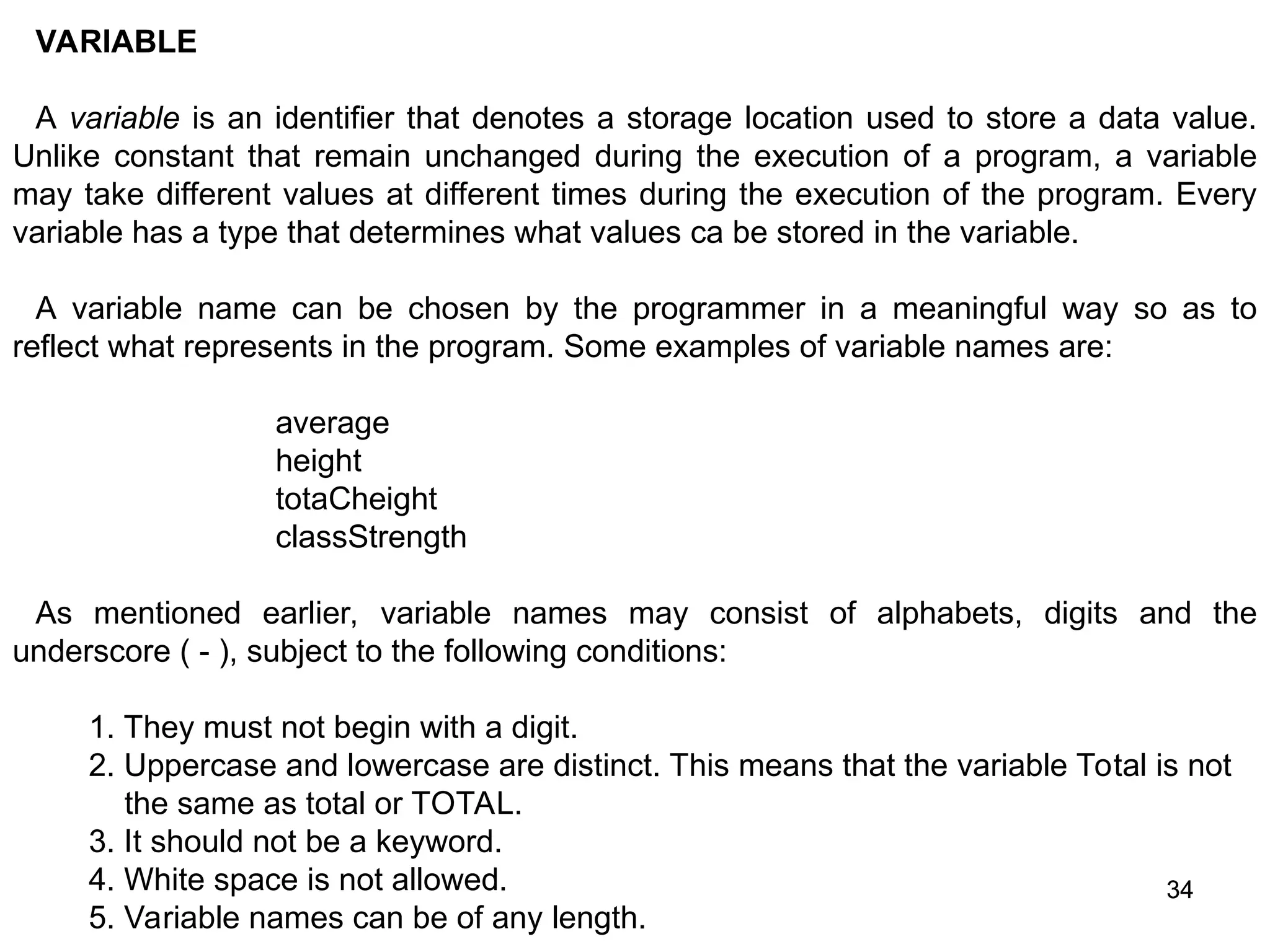 34 34 VARIABLE A variable is an identifier that denotes a storage location used to store a data value. Unlike constant that remain unchanged during the execution of a program, a variable may take different values at different times during the execution of the program. Every variable has a type that determines what values ca be stored in the variable. A variable name can be chosen by the programmer in a meaningful way so as to reflect what represents in the program. Some examples of variable names are: average height totaCheight classStrength As mentioned earlier, variable names may consist of alphabets, digits and the underscore ( - ), subject to the following conditions: 1. They must not begin with a digit. 2. Uppercase and lowercase are distinct. This means that the variable Total is not the same as total or TOTAL. 3. It should not be a keyword. 4. White space is not allowed. 5. Variable names can be of any length. 