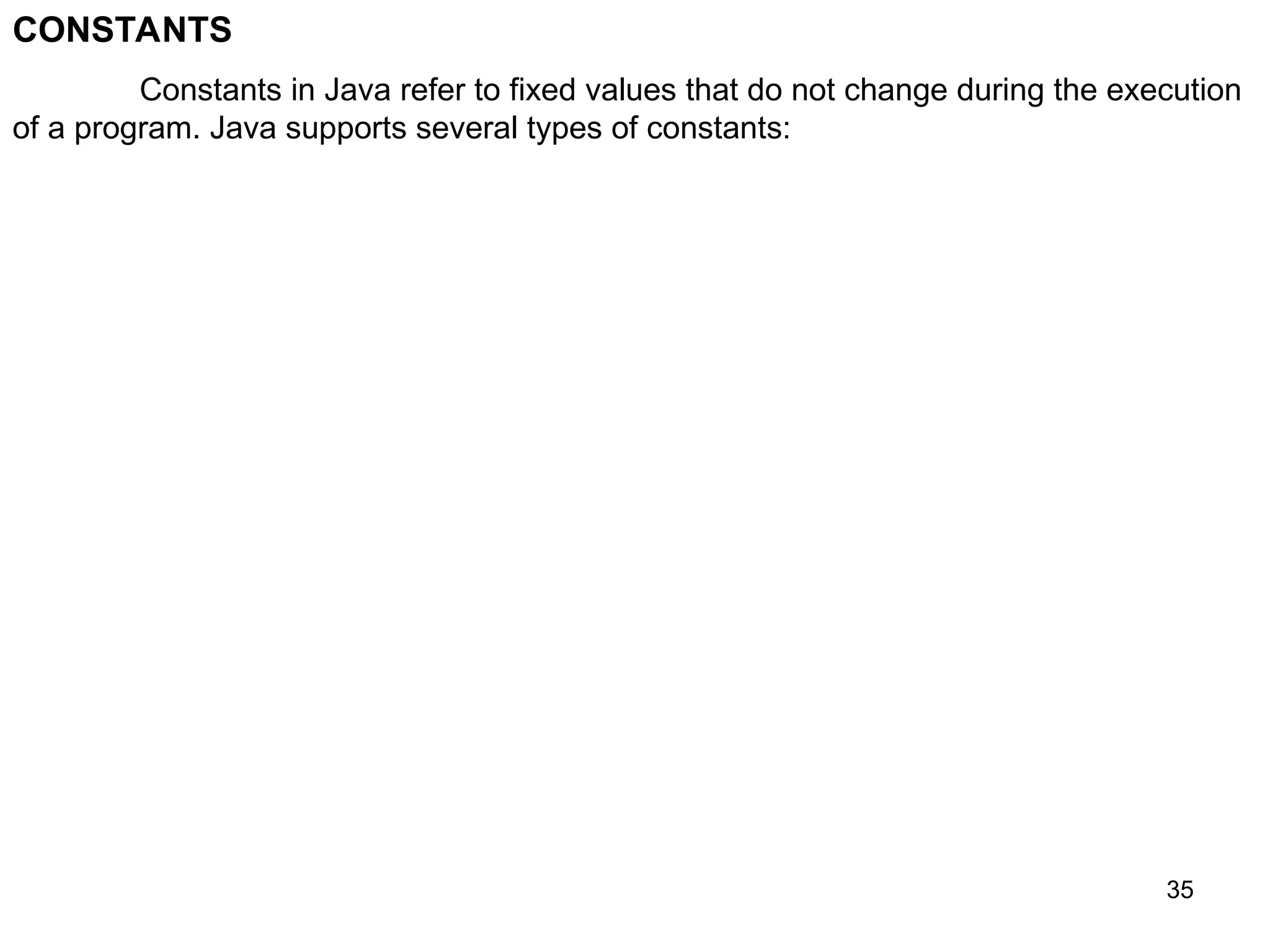 35 CONSTANTS Constants in Java refer to fixed values that do not change during the execution of a program. Java supports several types of constants: 