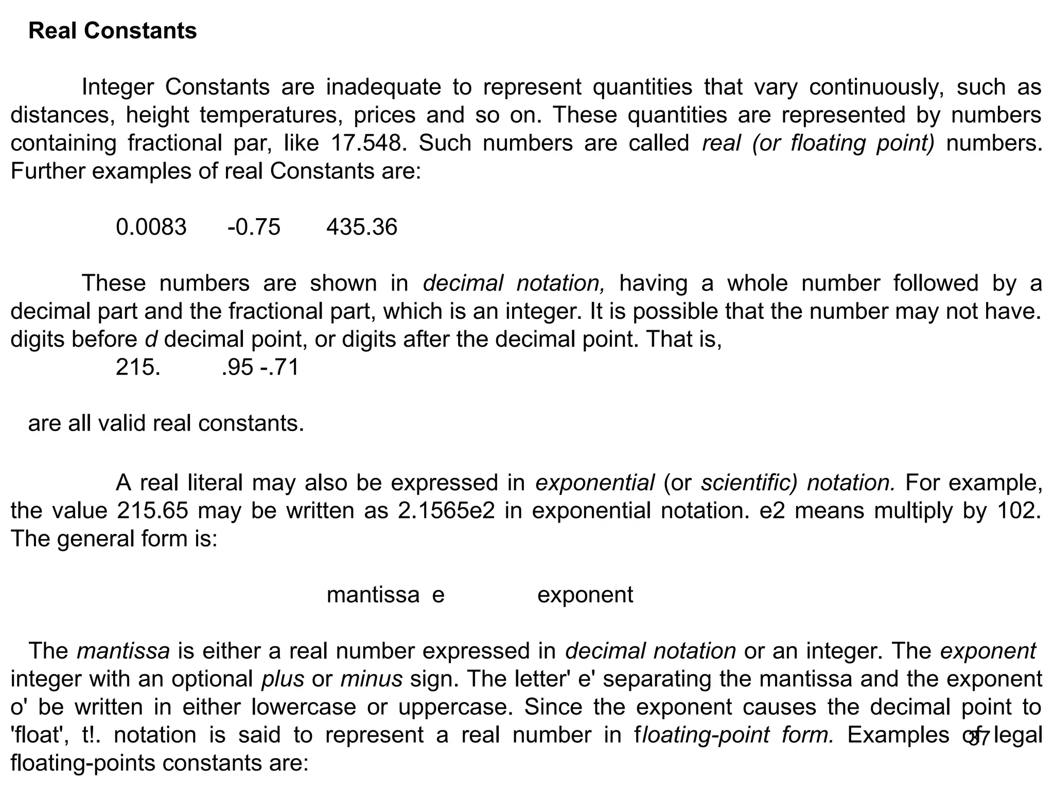 37 37 Real Constants Integer Constants are inadequate to represent quantities that vary continuously, such as distances, height temperatures, prices and so on. These quantities are represented by numbers containing fractional par, like 17.548. Such numbers are called real (or floating point) numbers. Further examples of real Constants are: 0.0083 -0.75 435.36 These numbers are shown in decimal notation, having a whole number followed by a decimal part and the fractional part, which is an integer. It is possible that the number may not have. digits before d decimal point, or digits after the decimal point. That is, 215. .95 -.71 are all valid real constants. A real literal may also be expressed in exponential (or scientific) notation. For example, the value 215.65 may be written as 2.1565e2 in exponential notation. e2 means multiply by 102. The general form is: mantissa e exponent The mantissa is either a real number expressed in decimal notation or an integer. The exponent integer with an optional plus or minus sign. The letter' e' separating the mantissa and the exponent o' be written in either lowercase or uppercase. Since the exponent causes the decimal point to 'float', t!. notation is said to represent a real number in floating-point form. Examples of legal floating-points constants are: 
