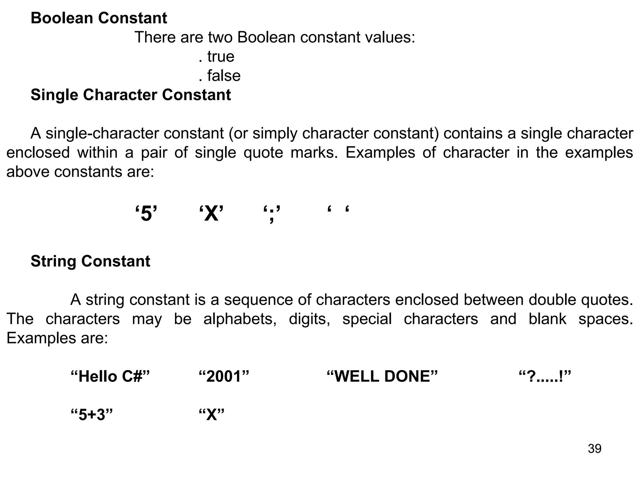 39 39 Boolean Constant There are two Boolean constant values: . true . false Single Character Constant A single-character constant (or simply character constant) contains a single character enclosed within a pair of single quote marks. Examples of character in the examples above constants are: ‘5’ ‘X’ ‘;’ ‘ ‘ String Constant A string constant is a sequence of characters enclosed between double quotes. The characters may be alphabets, digits, special characters and blank spaces. Examples are: “Hello C#” “2001” “WELL DONE” “?.....!” “5+3” “X” 
