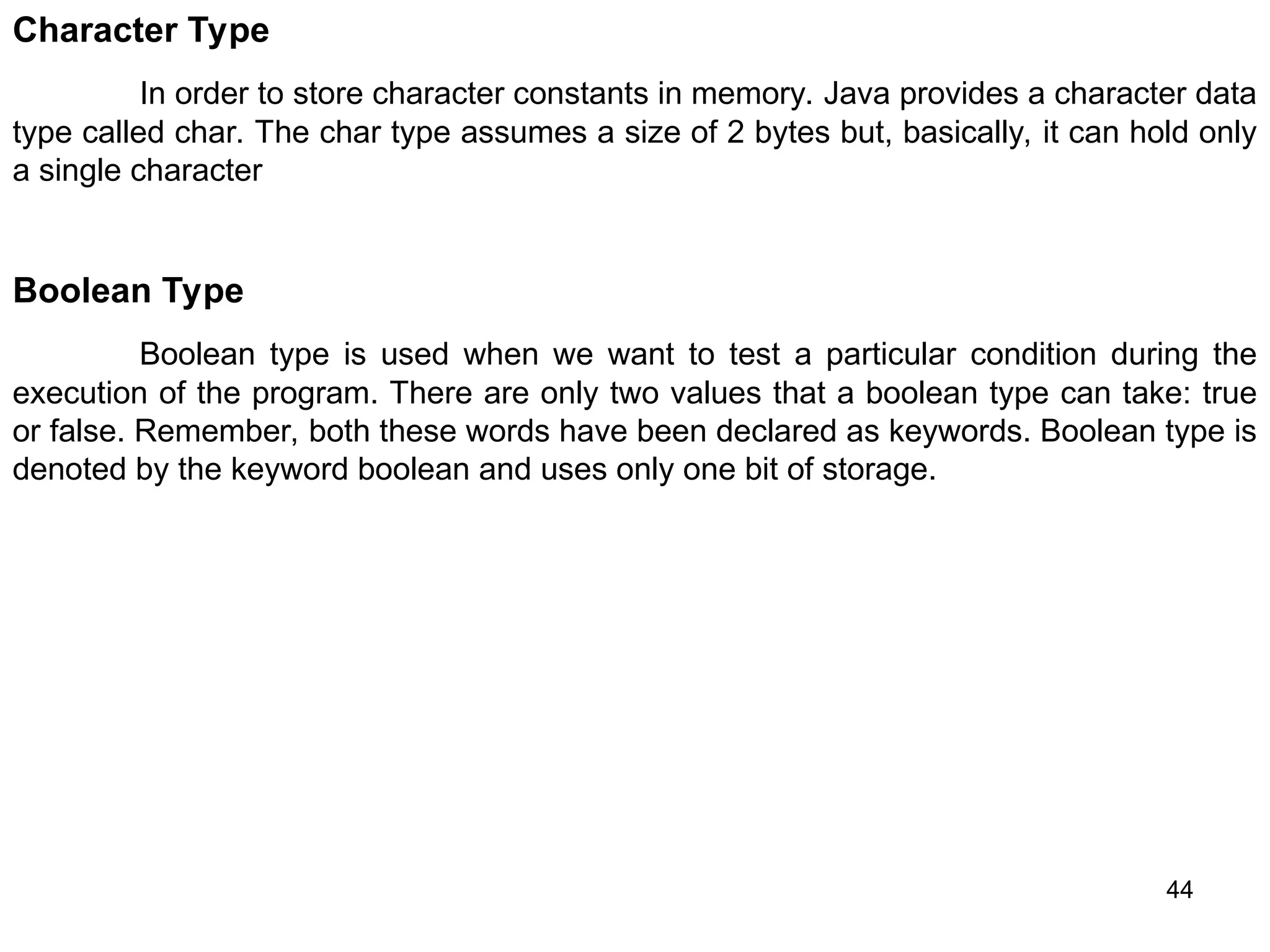 44 Character Type In order to store character constants in memory. Java provides a character data type called char. The char type assumes a size of 2 bytes but, basically, it can hold only a single character Boolean Type Boolean type is used when we want to test a particular condition during the execution of the program. There are only two values that a boolean type can take: true or false. Remember, both these words have been declared as keywords. Boolean type is denoted by the keyword boolean and uses only one bit of storage. 