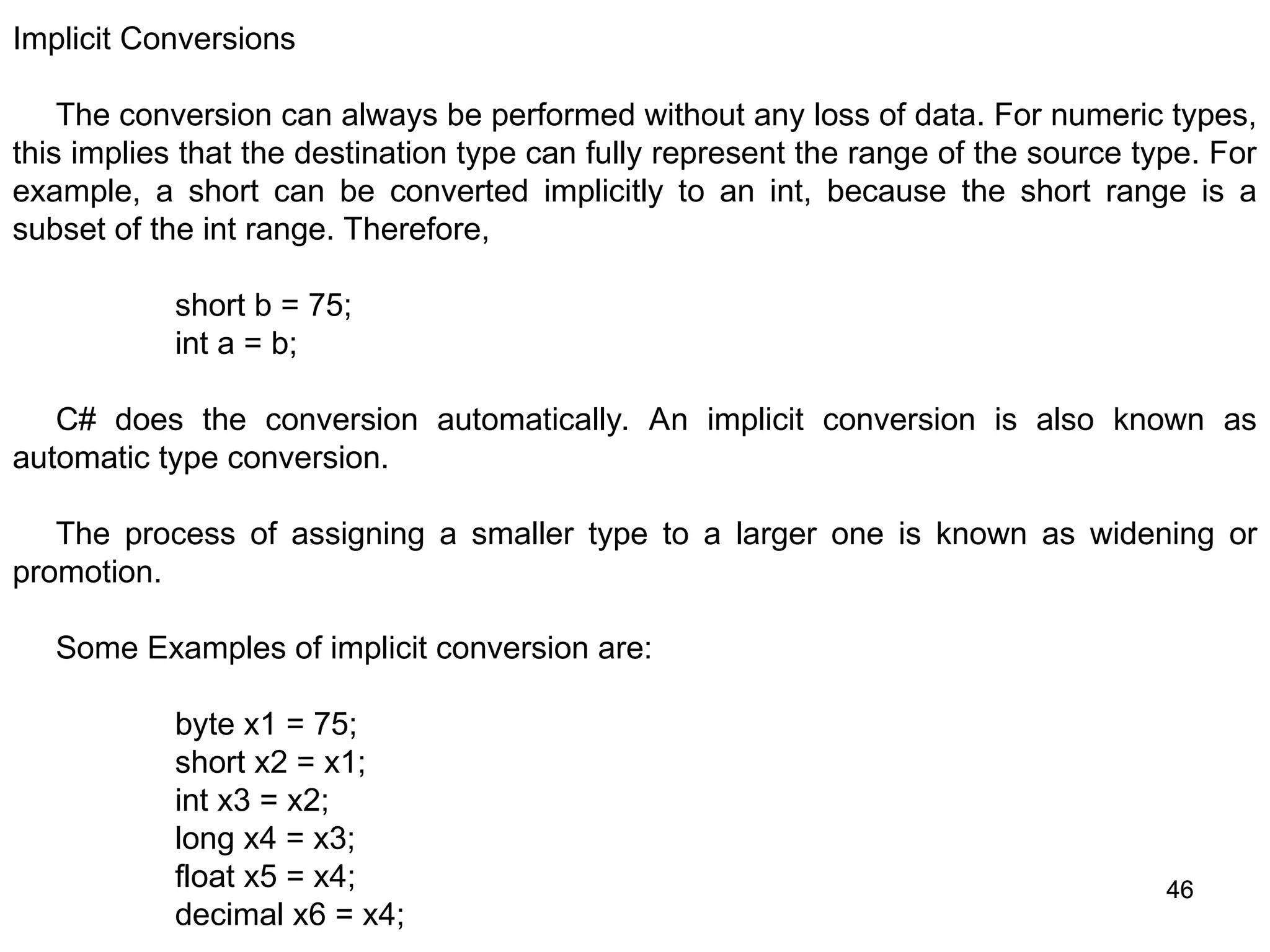 46 46 Implicit Conversions The conversion can always be performed without any loss of data. For numeric types, this implies that the destination type can fully represent the range of the source type. For example, a short can be converted implicitly to an int, because the short range is a subset of the int range. Therefore, short b = 75; int a = b; C# does the conversion automatically. An implicit conversion is also known as automatic type conversion. The process of assigning a smaller type to a larger one is known as widening or promotion. Some Examples of implicit conversion are: byte x1 = 75; short x2 = x1; int x3 = x2; long x4 = x3; float x5 = x4; decimal x6 = x4; 
