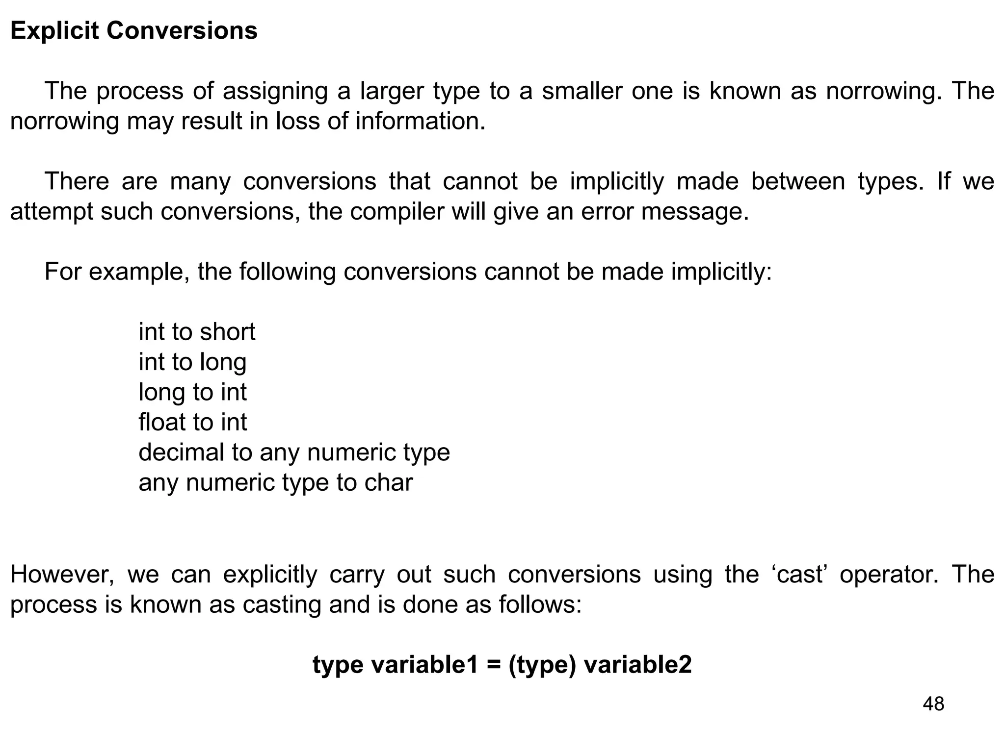 48 48 Explicit Conversions The process of assigning a larger type to a smaller one is known as norrowing. The norrowing may result in loss of information. There are many conversions that cannot be implicitly made between types. If we attempt such conversions, the compiler will give an error message. For example, the following conversions cannot be made implicitly: int to short int to long long to int float to int decimal to any numeric type any numeric type to char However, we can explicitly carry out such conversions using the ‘cast’ operator. The process is known as casting and is done as follows: type variable1 = (type) variable2 