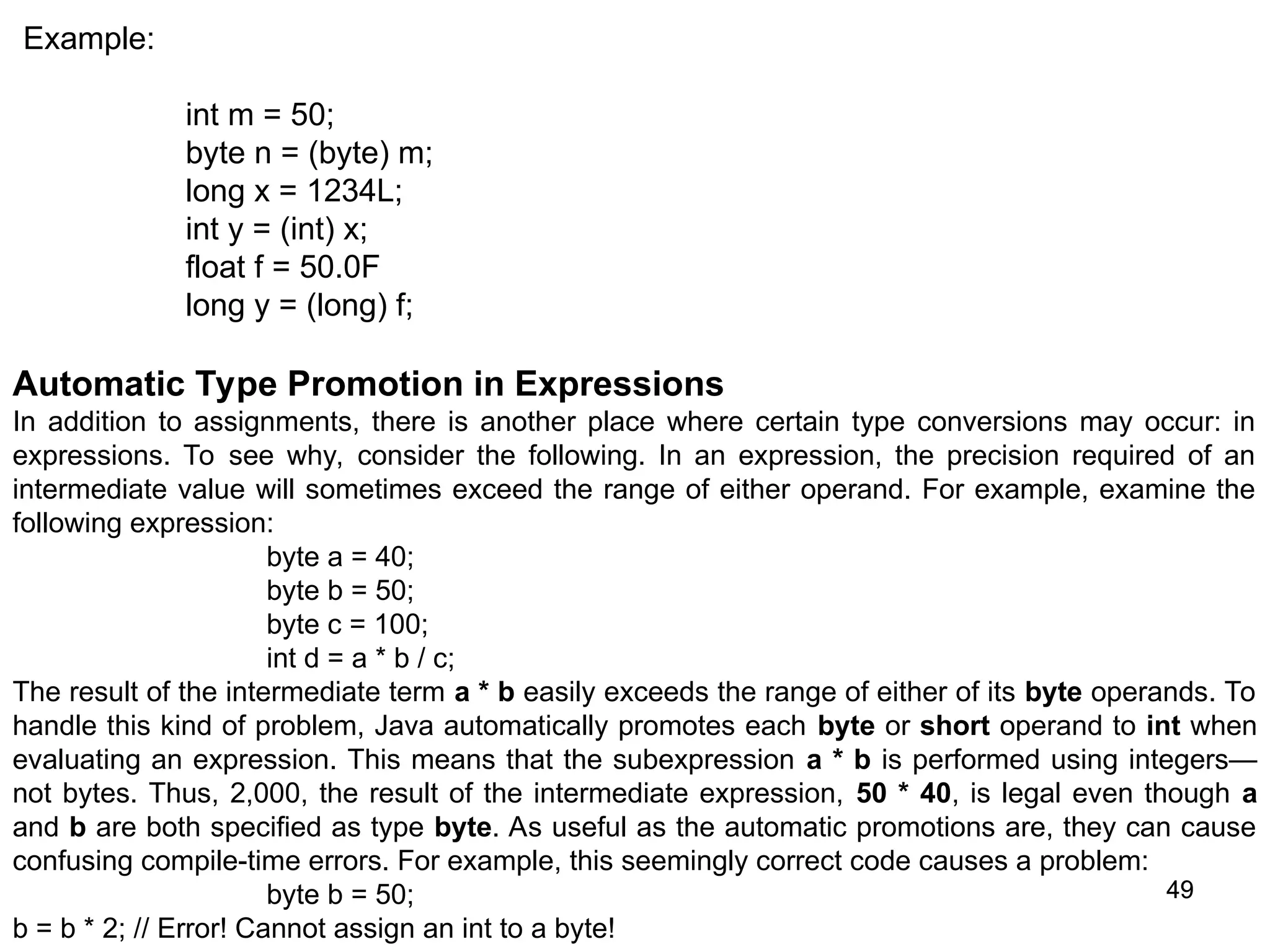 49 49 Example: int m = 50; byte n = (byte) m; long x = 1234L; int y = (int) x; float f = 50.0F long y = (long) f; Automatic Type Promotion in Expressions In addition to assignments, there is another place where certain type conversions may occur: in expressions. To see why, consider the following. In an expression, the precision required of an intermediate value will sometimes exceed the range of either operand. For example, examine the following expression: byte a = 40; byte b = 50; byte c = 100; int d = a * b / c; The result of the intermediate term a * b easily exceeds the range of either of its byte operands. To handle this kind of problem, Java automatically promotes each byte or short operand to int when evaluating an expression. This means that the subexpression a * b is performed using integers— not bytes. Thus, 2,000, the result of the intermediate expression, 50 * 40, is legal even though a and b are both specified as type byte. As useful as the automatic promotions are, they can cause confusing compile-time errors. For example, this seemingly correct code causes a problem: byte b = 50; b = b * 2; // Error! Cannot assign an int to a byte! 