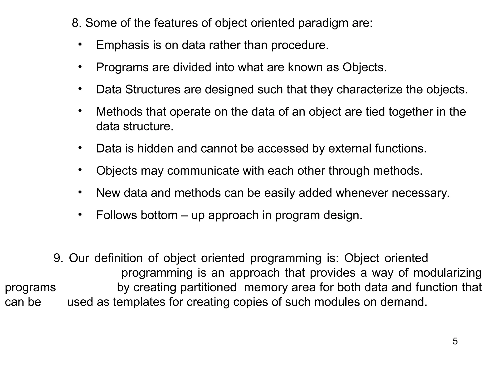 5 8. Some of the features of object oriented paradigm are: • Emphasis is on data rather than procedure. • Programs are divided into what are known as Objects. • Data Structures are designed such that they characterize the objects. • Methods that operate on the data of an object are tied together in the data structure. • Data is hidden and cannot be accessed by external functions. • Objects may communicate with each other through methods. • New data and methods can be easily added whenever necessary. • Follows bottom – up approach in program design. 9. Our definition of object oriented programming is: Object oriented programming is an approach that provides a way of modularizing programs by creating partitioned memory area for both data and function that can be used as templates for creating copies of such modules on demand. 