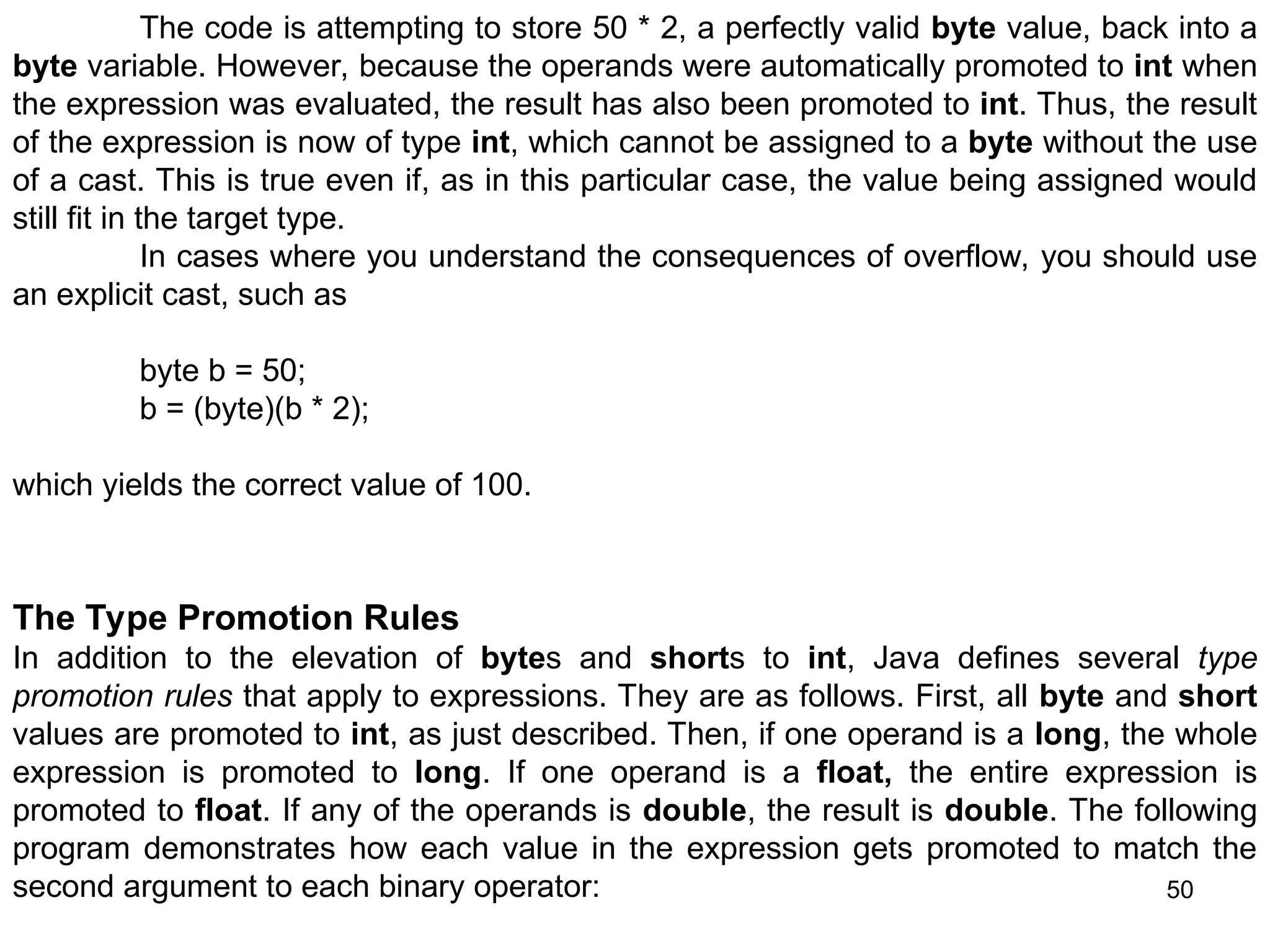 50 The code is attempting to store 50 * 2, a perfectly valid byte value, back into a byte variable. However, because the operands were automatically promoted to int when the expression was evaluated, the result has also been promoted to int. Thus, the result of the expression is now of type int, which cannot be assigned to a byte without the use of a cast. This is true even if, as in this particular case, the value being assigned would still fit in the target type. In cases where you understand the consequences of overflow, you should use an explicit cast, such as byte b = 50; b = (byte)(b * 2); which yields the correct value of 100. The Type Promotion Rules In addition to the elevation of bytes and shorts to int, Java defines several type promotion rules that apply to expressions. They are as follows. First, all byte and short values are promoted to int, as just described. Then, if one operand is a long, the whole expression is promoted to long. If one operand is a float, the entire expression is promoted to float. If any of the operands is double, the result is double. The following program demonstrates how each value in the expression gets promoted to match the second argument to each binary operator: 
