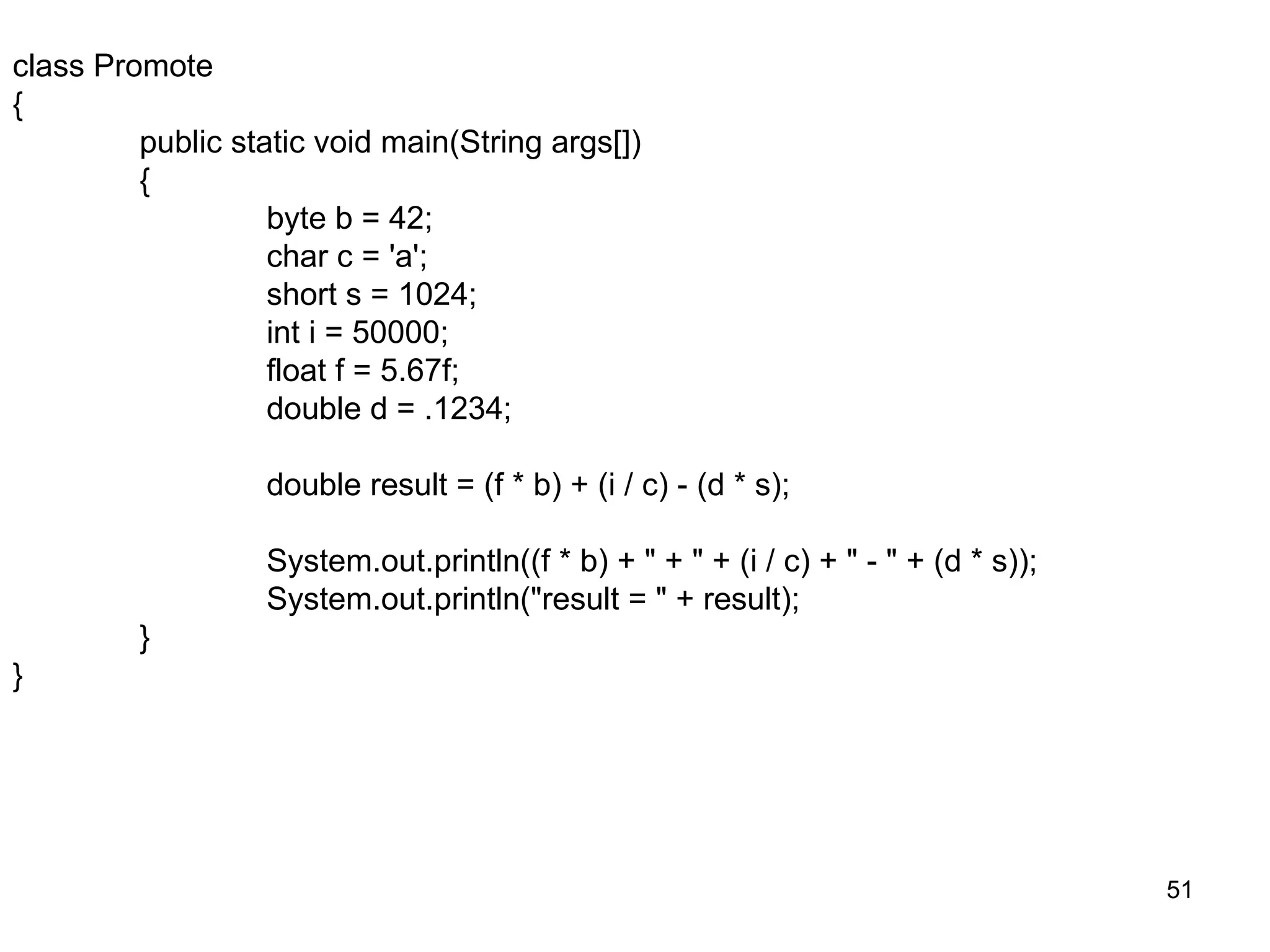 51 class Promote { public static void main(String args[]) { byte b = 42; char c = 'a'; short s = 1024; int i = 50000; float f = 5.67f; double d = .1234; double result = (f * b) + (i / c) - (d * s); System.out.println((f * b) + " + " + (i / c) + " - " + (d * s)); System.out.println("result = " + result); } } 