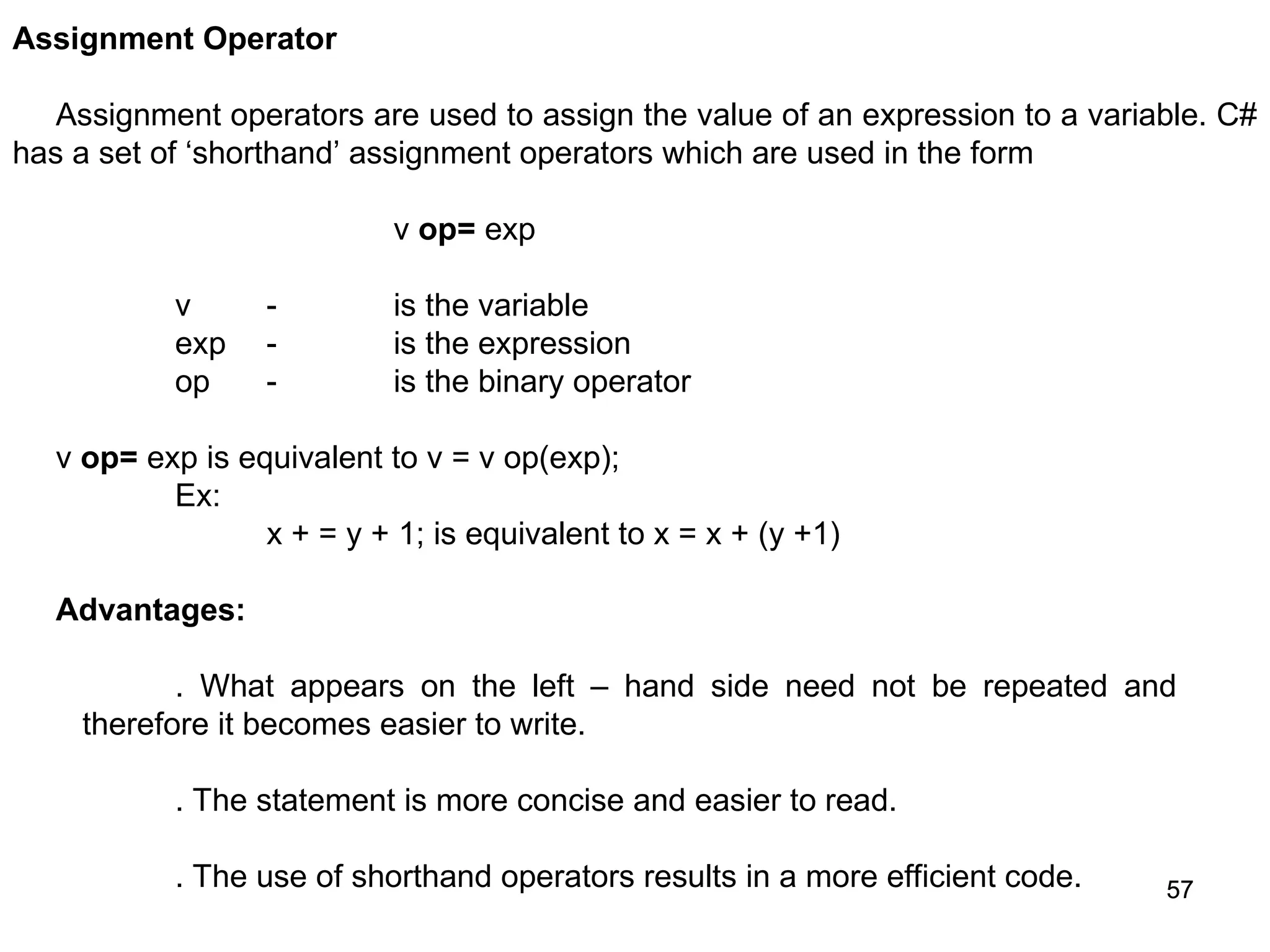 57 57 Assignment Operator Assignment operators are used to assign the value of an expression to a variable. C# has a set of ‘shorthand’ assignment operators which are used in the form v op= exp v - is the variable exp - is the expression op - is the binary operator v op= exp is equivalent to v = v op(exp); Ex: x + = y + 1; is equivalent to x = x + (y +1) Advantages: . What appears on the left – hand side need not be repeated and therefore it becomes easier to write. . The statement is more concise and easier to read. . The use of shorthand operators results in a more efficient code. 