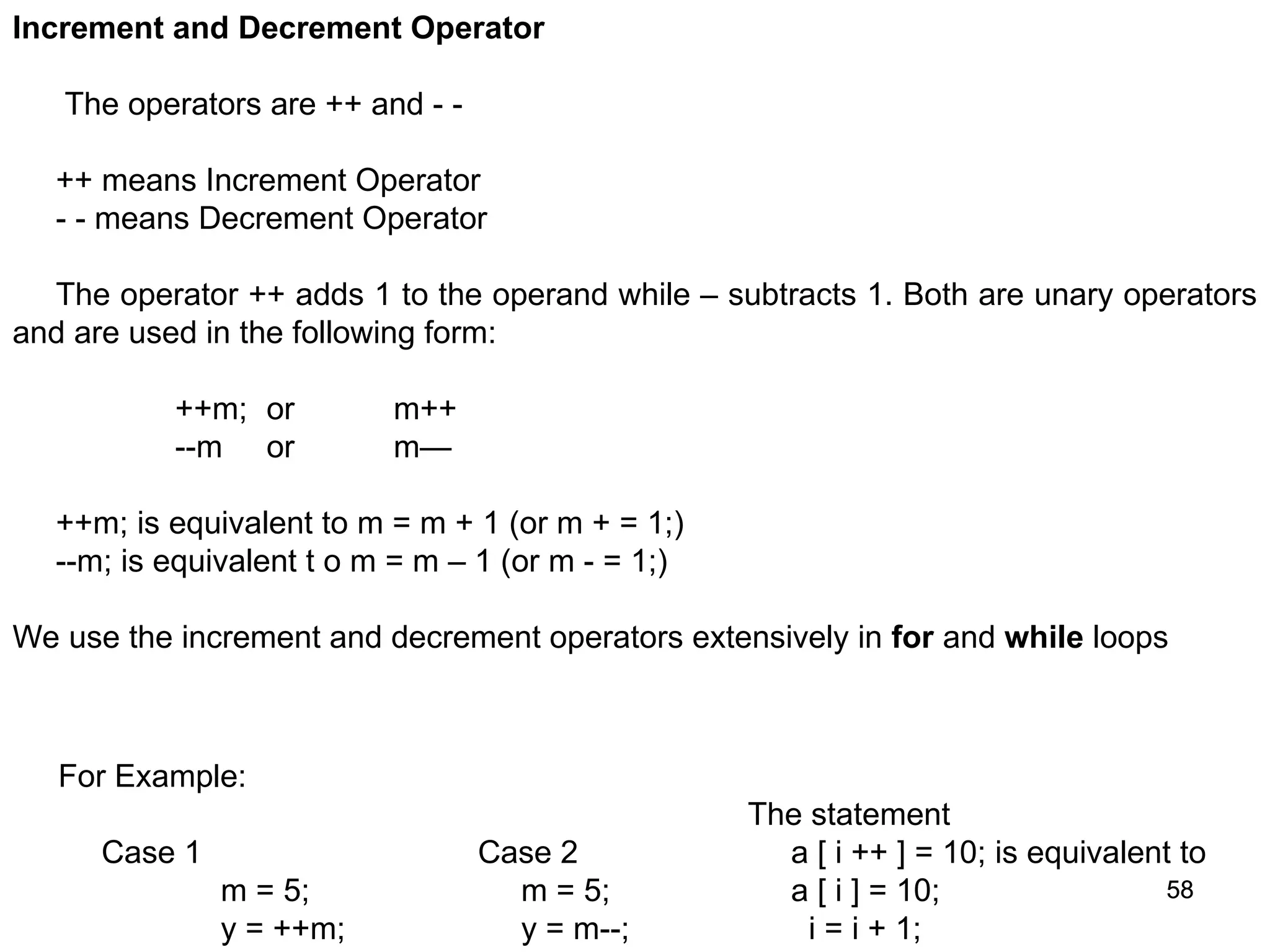 58 58 Increment and Decrement Operator The operators are ++ and - - ++ means Increment Operator - - means Decrement Operator The operator ++ adds 1 to the operand while – subtracts 1. Both are unary operators and are used in the following form: ++m; or m++ --m or m— ++m; is equivalent to m = m + 1 (or m + = 1;) --m; is equivalent t o m = m – 1 (or m - = 1;) We use the increment and decrement operators extensively in for and while loops For Example: Case 1 m = 5; y = ++m; Case 2 m = 5; y = m--; The statement a [ i ++ ] = 10; is equivalent to a [ i ] = 10; i = i + 1; 