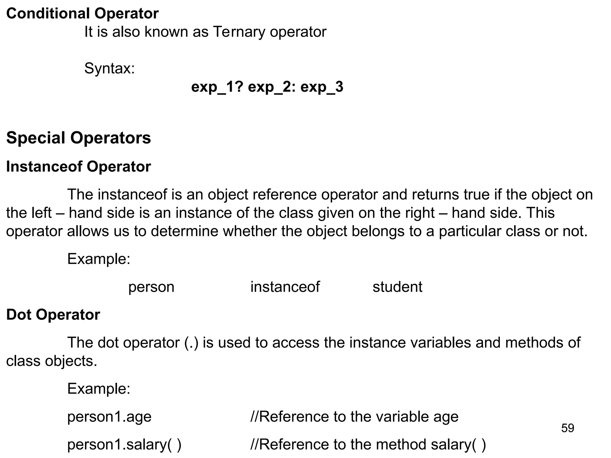 59 59 Conditional Operator It is also known as Ternary operator Syntax: exp_1? exp_2: exp_3 Special Operators Instanceof Operator The instanceof is an object reference operator and returns true if the object on the left – hand side is an instance of the class given on the right – hand side. This operator allows us to determine whether the object belongs to a particular class or not. Example: person instanceof student Dot Operator The dot operator (.) is used to access the instance variables and methods of class objects. Example: person1.age //Reference to the variable age person1.salary( ) //Reference to the method salary( ) 