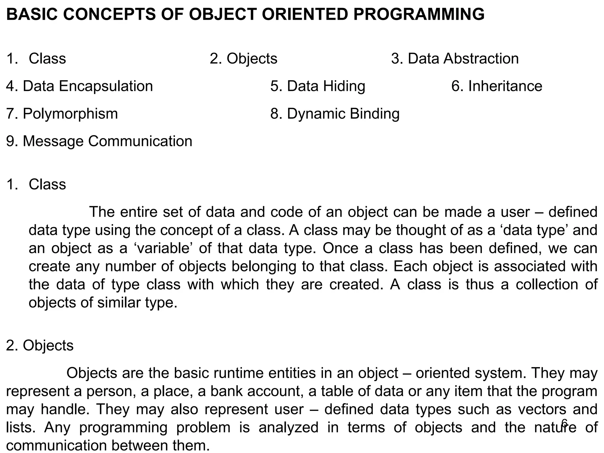 6 BASIC CONCEPTS OF OBJECT ORIENTED PROGRAMMING 1. Class 2. Objects 3. Data Abstraction 4. Data Encapsulation 5. Data Hiding 6. Inheritance 7. Polymorphism 8. Dynamic Binding 9. Message Communication 1. Class The entire set of data and code of an object can be made a user – defined data type using the concept of a class. A class may be thought of as a ‘data type’ and an object as a ‘variable’ of that data type. Once a class has been defined, we can create any number of objects belonging to that class. Each object is associated with the data of type class with which they are created. A class is thus a collection of objects of similar type. 2. Objects Objects are the basic runtime entities in an object – oriented system. They may represent a person, a place, a bank account, a table of data or any item that the program may handle. They may also represent user – defined data types such as vectors and lists. Any programming problem is analyzed in terms of objects and the nature of communication between them. 