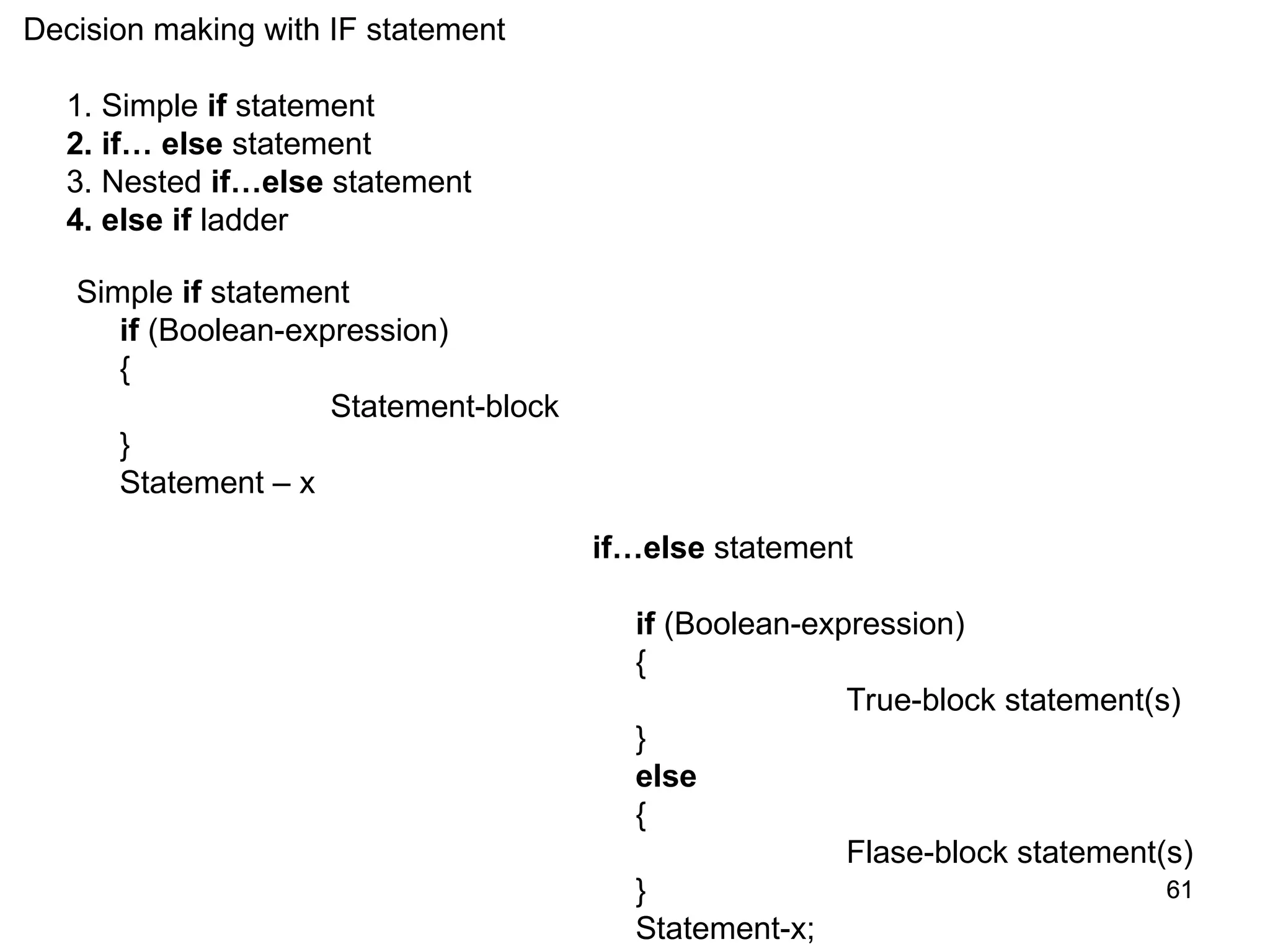 61 61 Decision making with IF statement 1. Simple if statement 2. if… else statement 3. Nested if…else statement 4. else if ladder Simple if statement if (Boolean-expression) { Statement-block } Statement – x if…else statement if (Boolean-expression) { True-block statement(s) } else { Flase-block statement(s) } Statement-x; 