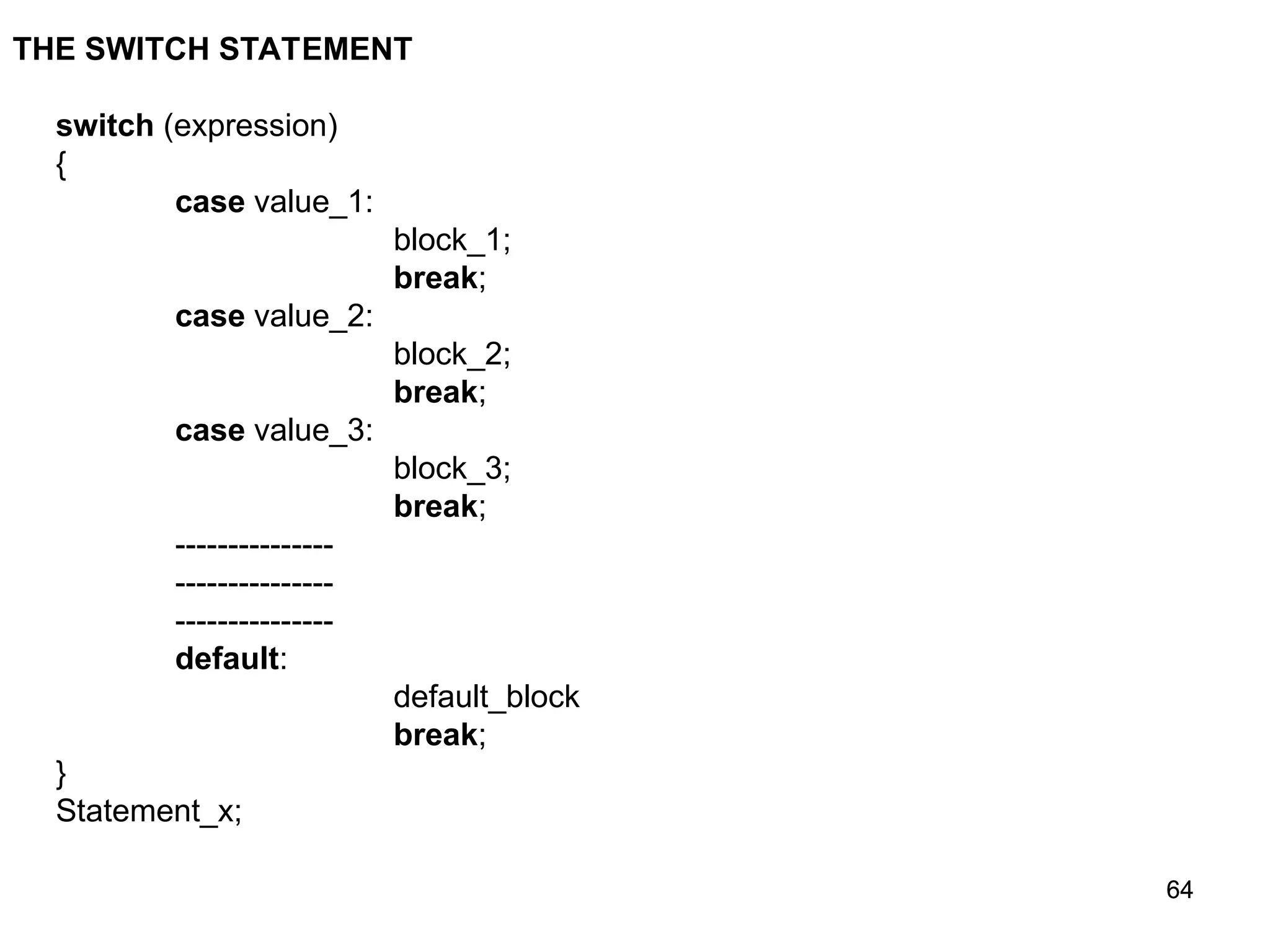 64 64 THE SWITCH STATEMENT switch (expression) { case value_1: block_1; break; case value_2: block_2; break; case value_3: block_3; break; --------------- --------------- --------------- default: default_block break; } Statement_x; 