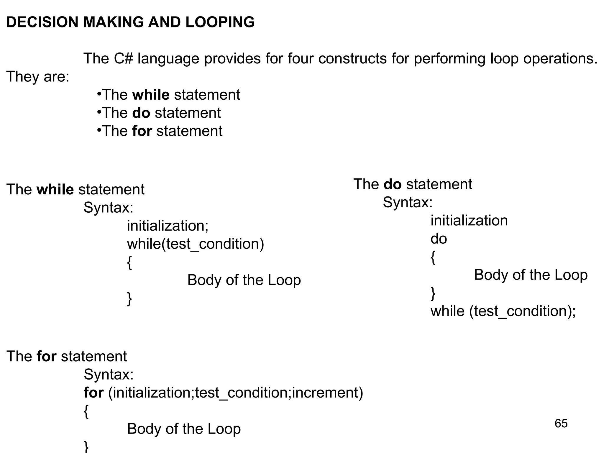 65 65 DECISION MAKING AND LOOPING The C# language provides for four constructs for performing loop operations. They are: •The while statement •The do statement •The for statement The while statement Syntax: initialization; while(test_condition) { Body of the Loop } The do statement Syntax: initialization do { Body of the Loop } while (test_condition); The for statement Syntax: for (initialization;test_condition;increment) { Body of the Loop } 
