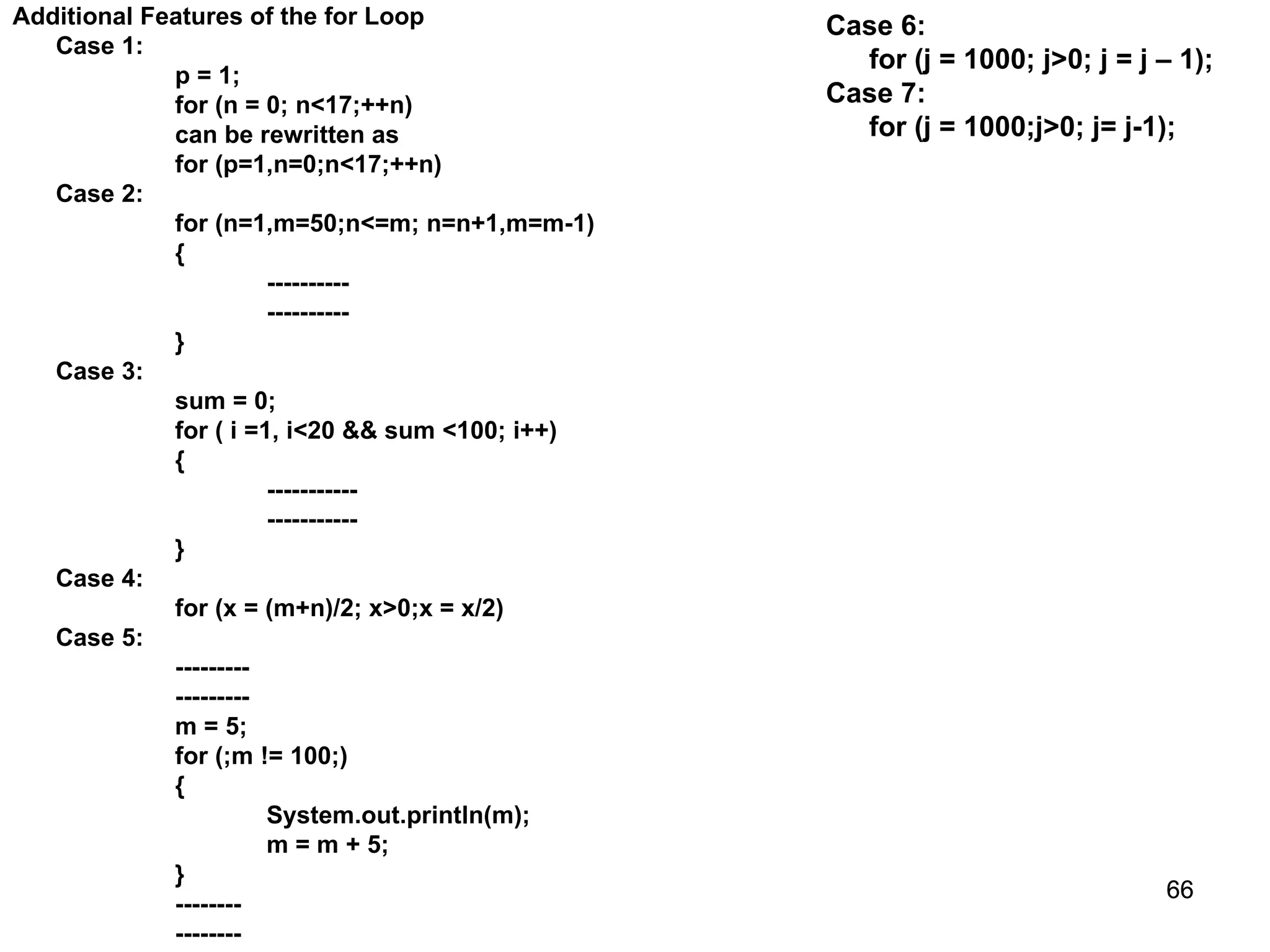 66 66 Additional Features of the for Loop Case 1: p = 1; for (n = 0; n<17;++n) can be rewritten as for (p=1,n=0;n<17;++n) Case 2: for (n=1,m=50;n<=m; n=n+1,m=m-1) { ---------- ---------- } Case 3: sum = 0; for ( i =1, i<20 && sum <100; i++) { ----------- ----------- } Case 4: for (x = (m+n)/2; x>0;x = x/2) Case 5: --------- --------- m = 5; for (;m != 100;) { System.out.println(m); m = m + 5; } -------- -------- Case 6: for (j = 1000; j>0; j = j – 1); Case 7: for (j = 1000;j>0; j= j-1); 