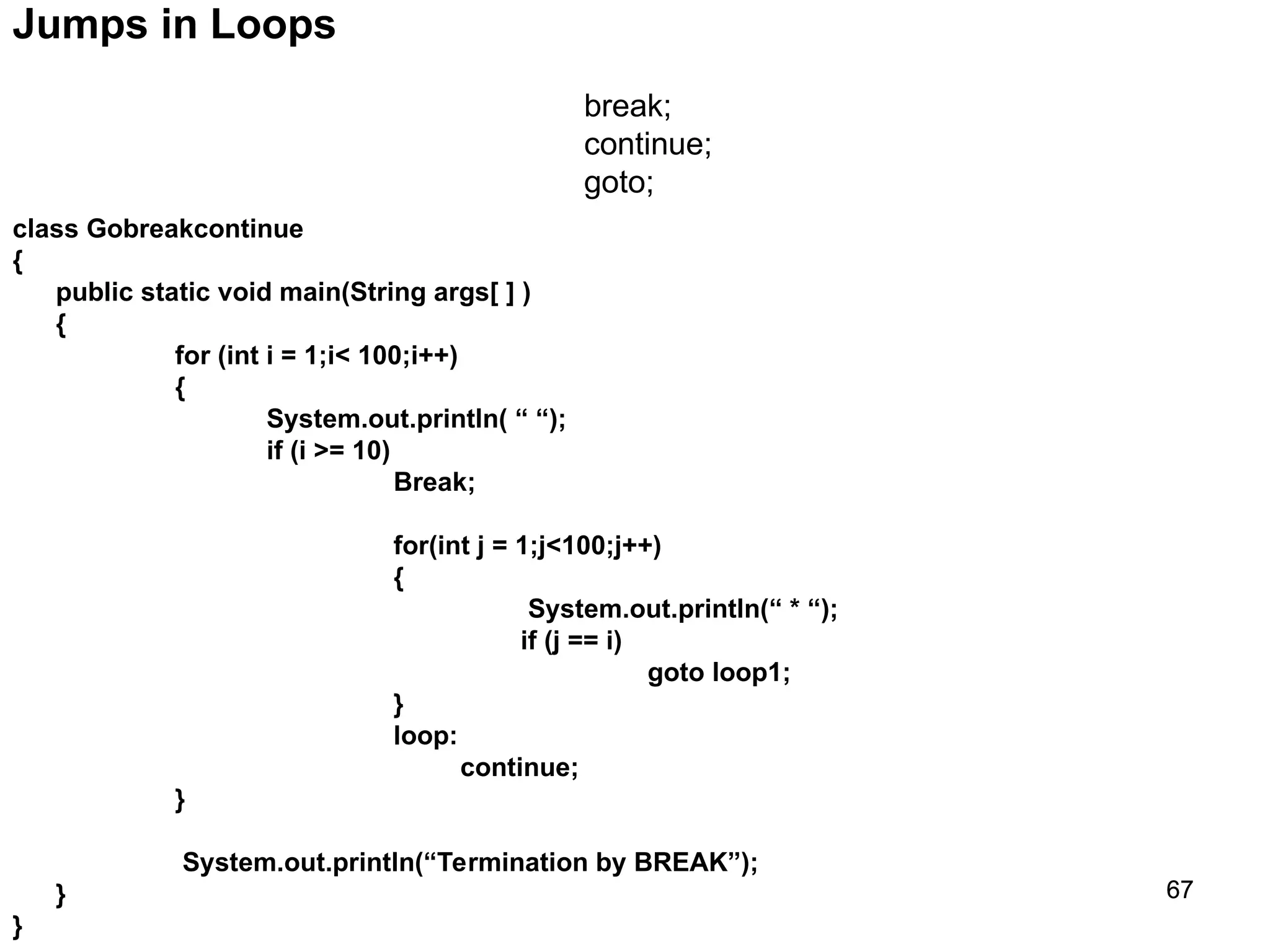 67 67 Jumps in Loops break; continue; goto; class Gobreakcontinue { public static void main(String args[ ] ) { for (int i = 1;i< 100;i++) { System.out.println( “ “); if (i >= 10) Break; for(int j = 1;j<100;j++) { System.out.println(“ * “); if (j == i) goto loop1; } loop: continue; } System.out.println(“Termination by BREAK”); } } 