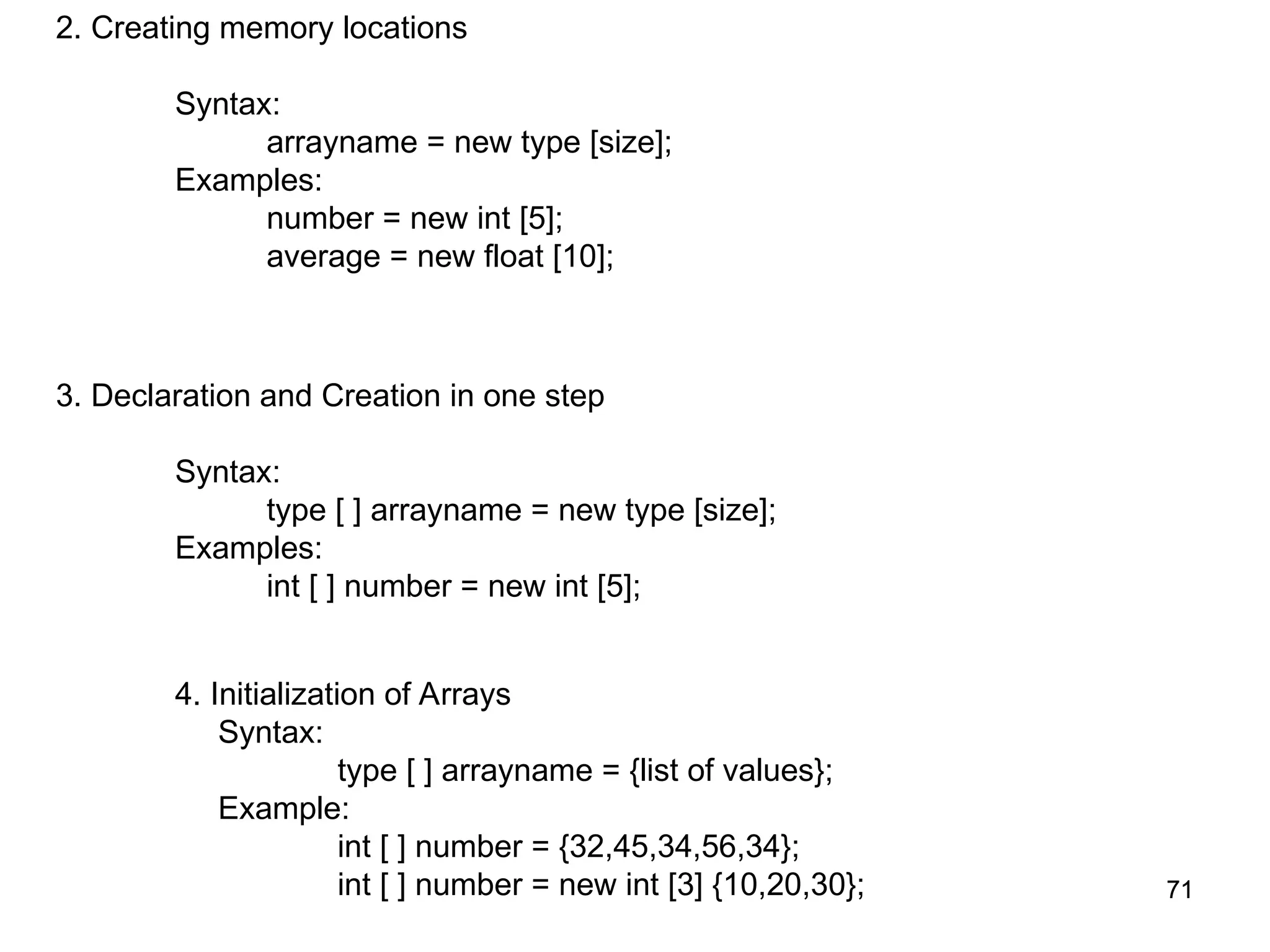 71 71 2. Creating memory locations Syntax: arrayname = new type [size]; Examples: number = new int [5]; average = new float [10]; 3. Declaration and Creation in one step Syntax: type [ ] arrayname = new type [size]; Examples: int [ ] number = new int [5]; 4. Initialization of Arrays Syntax: type [ ] arrayname = {list of values}; Example: int [ ] number = {32,45,34,56,34}; int [ ] number = new int [3] {10,20,30}; 