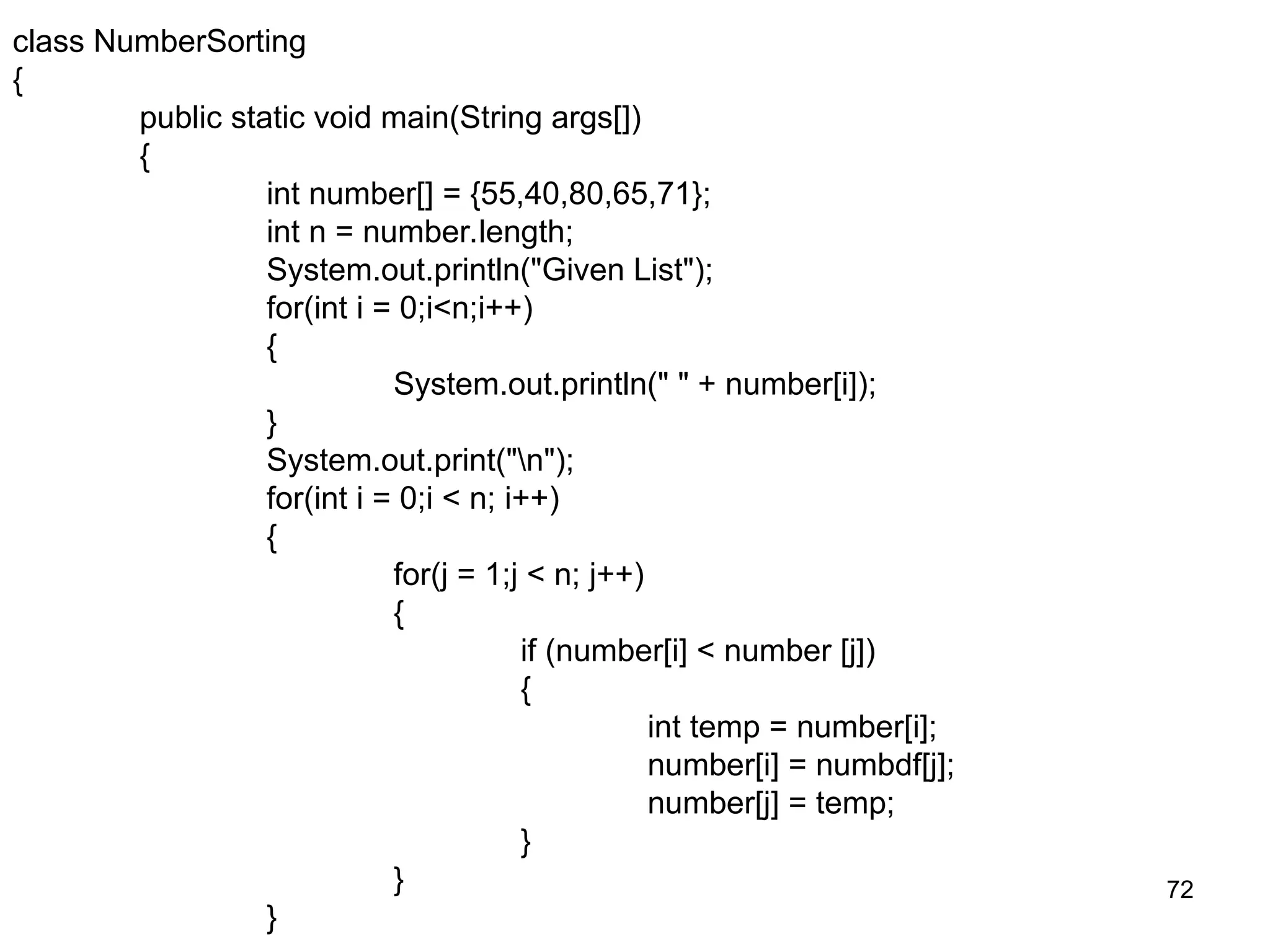 72 class NumberSorting { public static void main(String args[]) { int number[] = {55,40,80,65,71}; int n = number.length; System.out.println("Given List"); for(int i = 0;i<n;i++) { System.out.println(" " + number[i]); } System.out.print("n"); for(int i = 0;i < n; i++) { for(j = 1;j < n; j++) { if (number[i] < number [j]) { int temp = number[i]; number[i] = numbdf[j]; number[j] = temp; } } } 