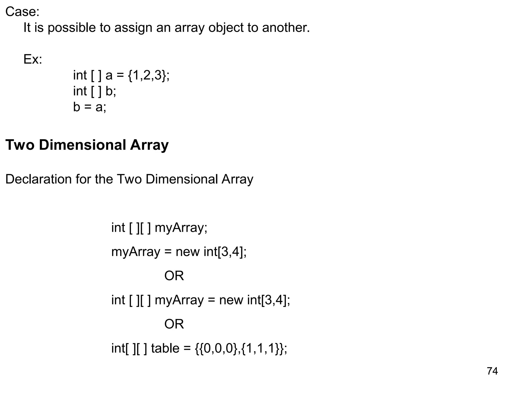 74 74 Case: It is possible to assign an array object to another. Ex: int [ ] a = {1,2,3}; int [ ] b; b = a; Two Dimensional Array Declaration for the Two Dimensional Array int [ ][ ] myArray; myArray = new int[3,4]; OR int [ ][ ] myArray = new int[3,4]; OR int[ ][ ] table = {{0,0,0},{1,1,1}}; 