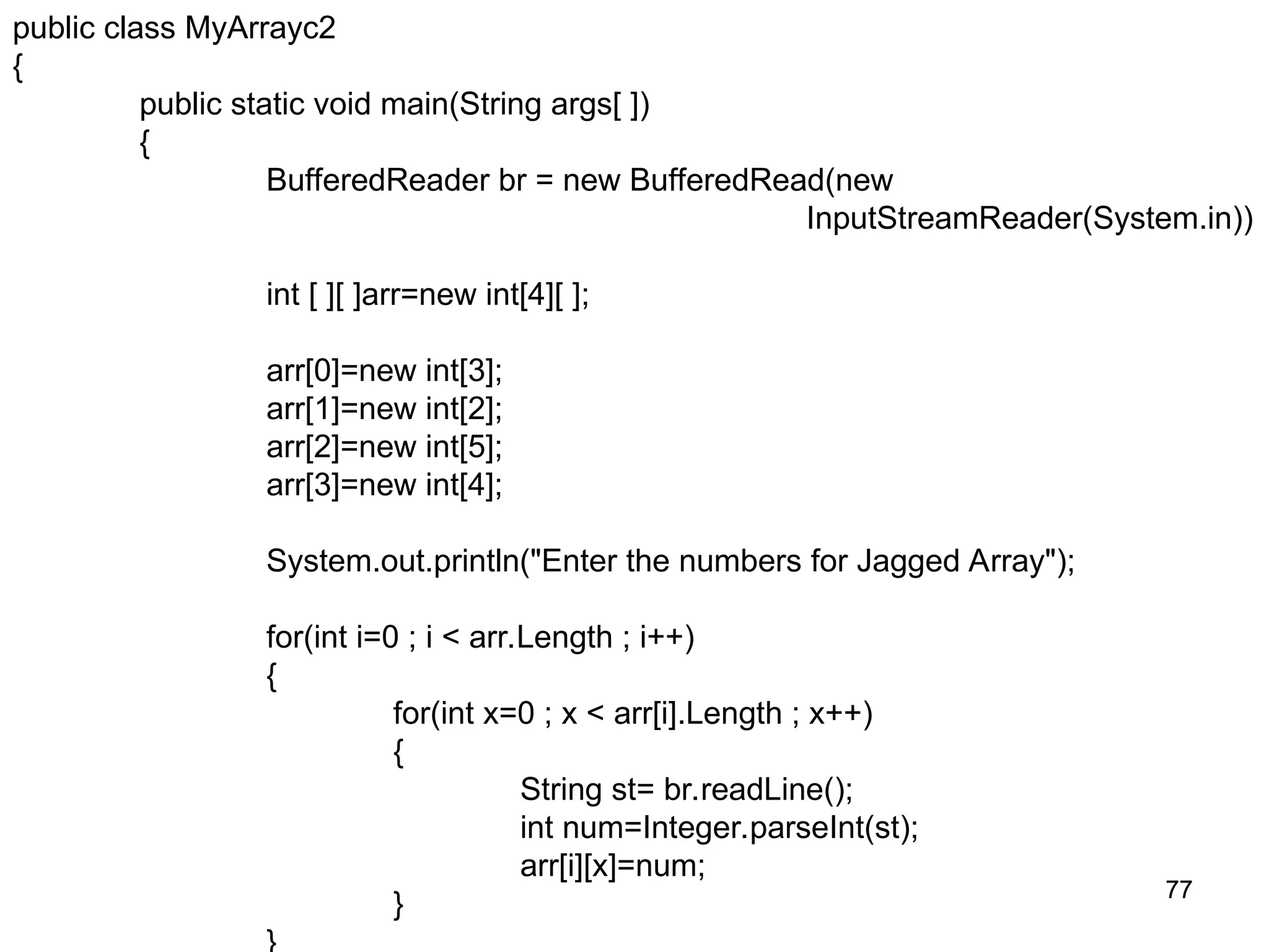 77 77 public class MyArrayc2 { public static void main(String args[ ]) { BufferedReader br = new BufferedRead(new InputStreamReader(System.in)) int [ ][ ]arr=new int[4][ ]; arr[0]=new int[3]; arr[1]=new int[2]; arr[2]=new int[5]; arr[3]=new int[4]; System.out.println("Enter the numbers for Jagged Array"); for(int i=0 ; i < arr.Length ; i++) { for(int x=0 ; x < arr[i].Length ; x++) { String st= br.readLine(); int num=Integer.parseInt(st); arr[i][x]=num; } 