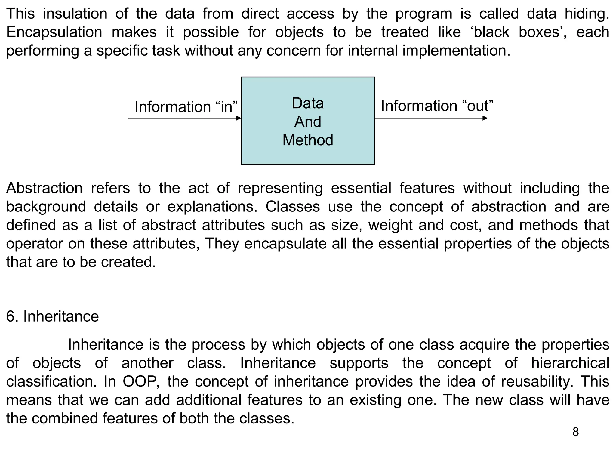8 This insulation of the data from direct access by the program is called data hiding. Encapsulation makes it possible for objects to be treated like ‘black boxes’, each performing a specific task without any concern for internal implementation. Data And Method Information “in” Information “out” Abstraction refers to the act of representing essential features without including the background details or explanations. Classes use the concept of abstraction and are defined as a list of abstract attributes such as size, weight and cost, and methods that operator on these attributes, They encapsulate all the essential properties of the objects that are to be created. 6. Inheritance Inheritance is the process by which objects of one class acquire the properties of objects of another class. Inheritance supports the concept of hierarchical classification. In OOP, the concept of inheritance provides the idea of reusability. This means that we can add additional features to an existing one. The new class will have the combined features of both the classes. 