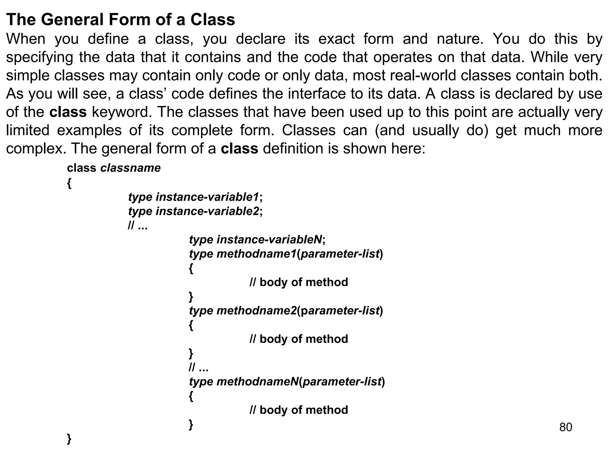 80 The General Form of a Class When you define a class, you declare its exact form and nature. You do this by specifying the data that it contains and the code that operates on that data. While very simple classes may contain only code or only data, most real-world classes contain both. As you will see, a class’ code defines the interface to its data. A class is declared by use of the class keyword. The classes that have been used up to this point are actually very limited examples of its complete form. Classes can (and usually do) get much more complex. The general form of a class definition is shown here: class classname { type instance-variable1; type instance-variable2; // ... type instance-variableN; type methodname1(parameter-list) { // body of method } type methodname2(parameter-list) { // body of method } // ... type methodnameN(parameter-list) { // body of method } } 