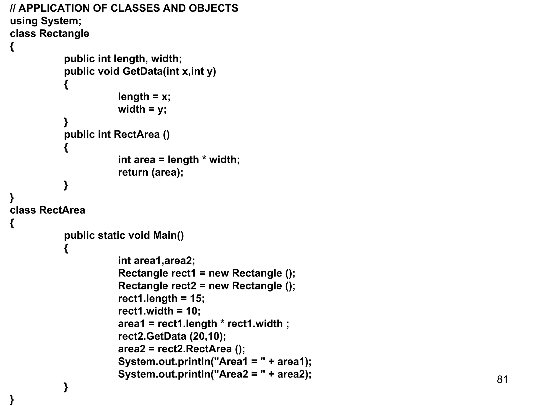 81 // APPLICATION OF CLASSES AND OBJECTS using System; class Rectangle { public int length, width; public void GetData(int x,int y) { length = x; width = y; } public int RectArea () { int area = length * width; return (area); } } class RectArea { public static void Main() { int area1,area2; Rectangle rect1 = new Rectangle (); Rectangle rect2 = new Rectangle (); rect1.length = 15; rect1.width = 10; area1 = rect1.length * rect1.width ; rect2.GetData (20,10); area2 = rect2.RectArea (); System.out.println("Area1 = " + area1); System.out.println("Area2 = " + area2); } } 