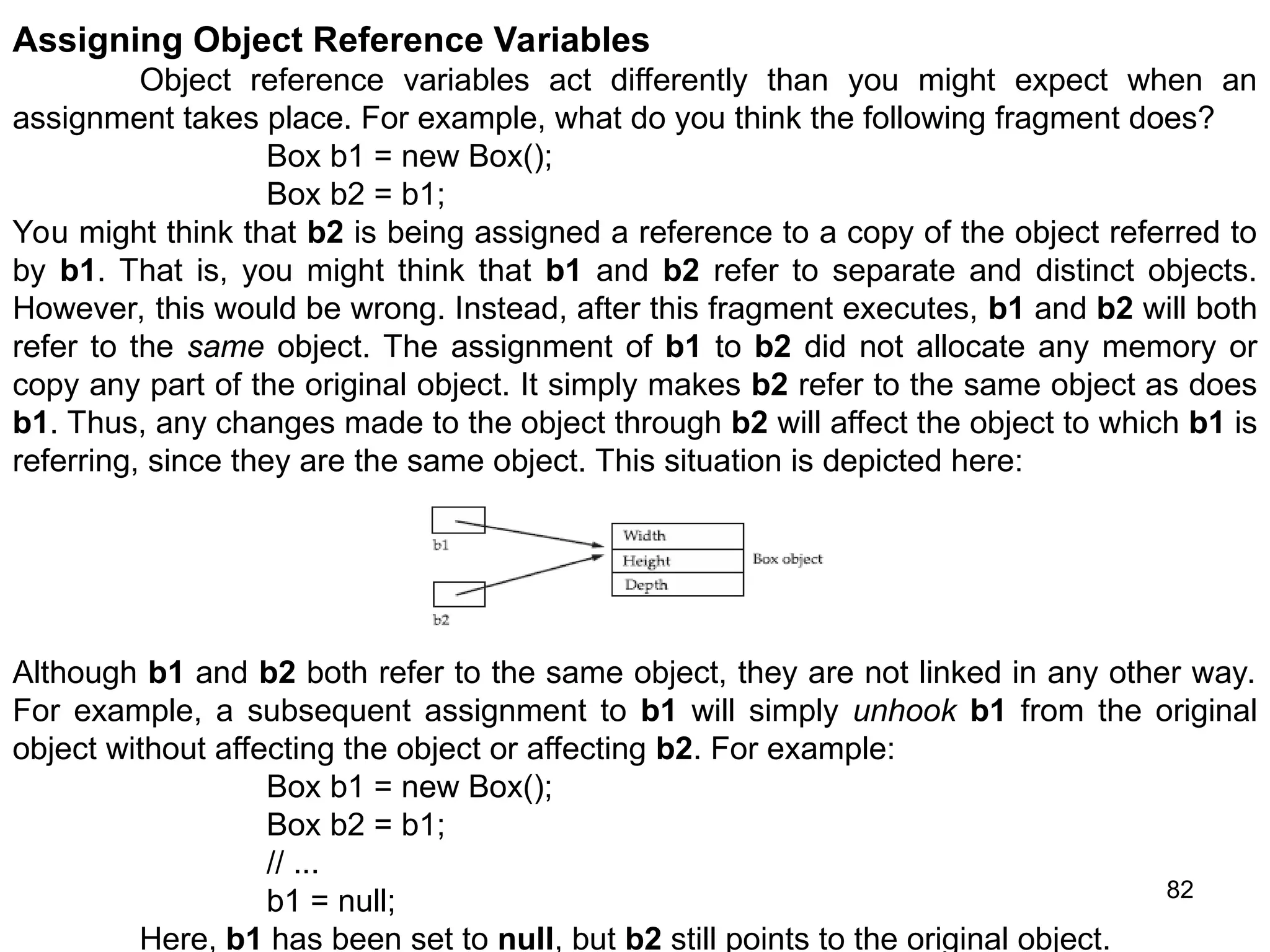 82 Assigning Object Reference Variables Object reference variables act differently than you might expect when an assignment takes place. For example, what do you think the following fragment does? Box b1 = new Box(); Box b2 = b1; You might think that b2 is being assigned a reference to a copy of the object referred to by b1. That is, you might think that b1 and b2 refer to separate and distinct objects. However, this would be wrong. Instead, after this fragment executes, b1 and b2 will both refer to the same object. The assignment of b1 to b2 did not allocate any memory or copy any part of the original object. It simply makes b2 refer to the same object as does b1. Thus, any changes made to the object through b2 will affect the object to which b1 is referring, since they are the same object. This situation is depicted here: Although b1 and b2 both refer to the same object, they are not linked in any other way. For example, a subsequent assignment to b1 will simply unhook b1 from the original object without affecting the object or affecting b2. For example: Box b1 = new Box(); Box b2 = b1; // ... b1 = null; Here, b1 has been set to null, but b2 still points to the original object. 