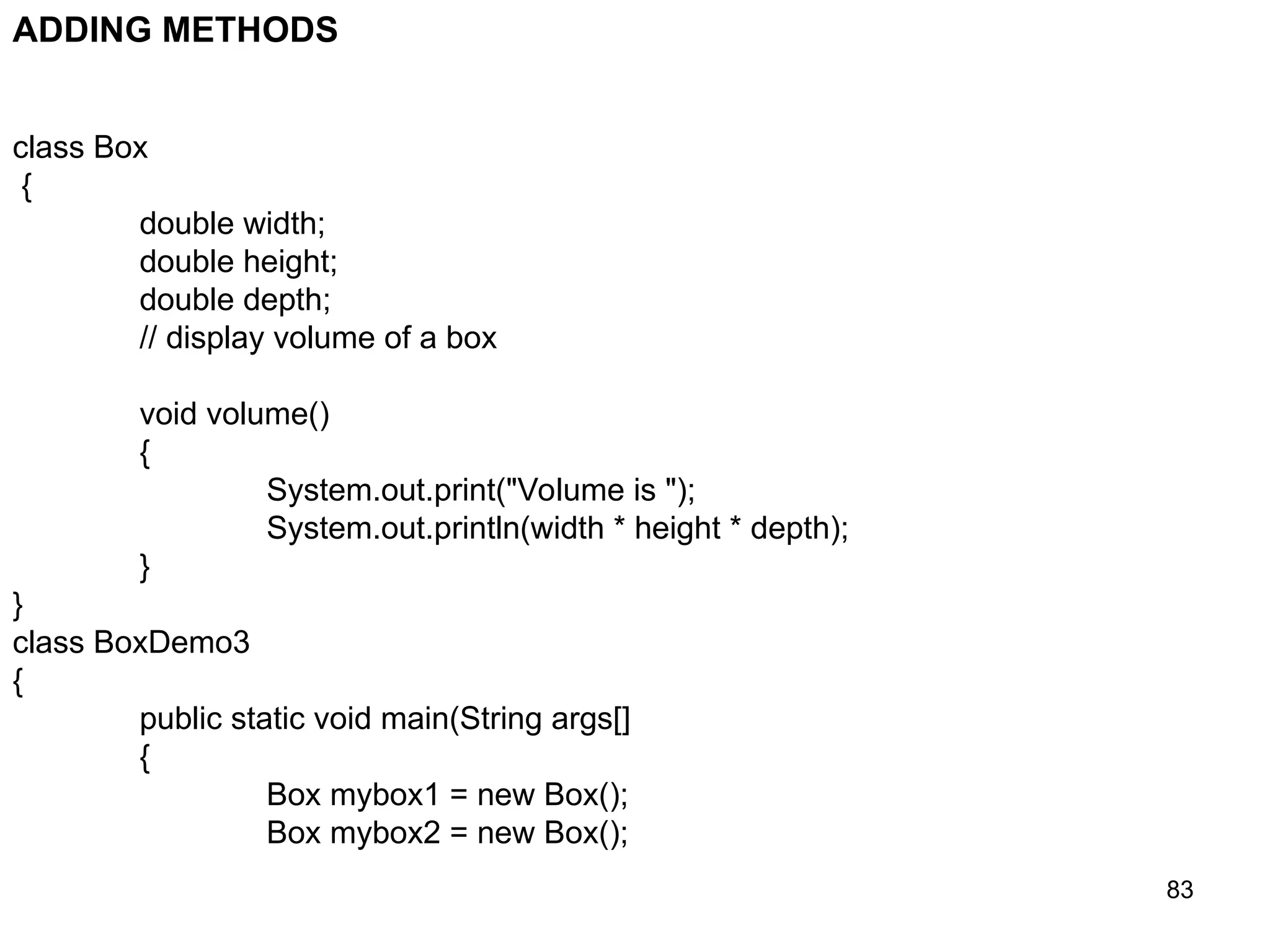 83 class Box { double width; double height; double depth; // display volume of a box void volume() { System.out.print("Volume is "); System.out.println(width * height * depth); } } class BoxDemo3 { public static void main(String args[] { Box mybox1 = new Box(); Box mybox2 = new Box(); ADDING METHODS 